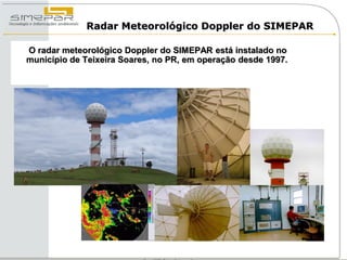 Radar Meteorológico Doppler do SIMEPAR

O radar meteorológico Doppler do SIMEPAR está instalado no
município de Teixeira Soares, no PR, em operação desde 1997.
 