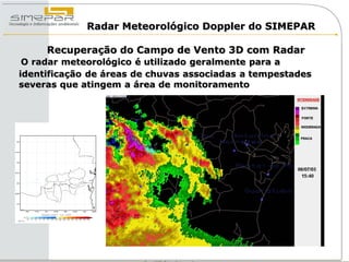 Radar Meteorológico Doppler do SIMEPAR

     Recuperação do Campo de Vento 3D com Radar
 O radar meteorológico é utilizado geralmente para a
identificação de áreas de chuvas associadas a tempestades
severas que atingem a área de monitoramento
 