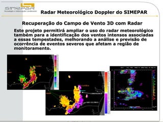 Radar Meteorológico Doppler do SIMEPAR

   Recuperação do Campo de Vento 3D com Radar
Este projeto permitirá ampliar o uso do radar meteorológico
também para a identificação dos ventos intensos associadas
a essas tempestades, melhorando a análise e previsão de
ocorrência de eventos severos que afetam a região de
monitoramento.
 