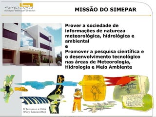 MISSÃO DO SIMEPAR


                    Prover a sociedade de
                    informações de natureza
                    meteorológica, hidrológica e
                    ambiental
                    e
                    Promover a pesquisa científica e
                    o desenvolvimento tecnológico
                    nas áreas de Meteorologia,
                    Hidrologia e Meio Ambiente




O Tempo e a Vida
(Poty Lazzarotto)
 