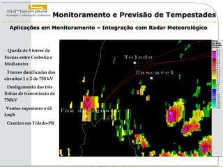 Monitoramento e Previsão de Tempestades
  Aplicações em Monitoramento – Integração com Radar Meteorológico



- Queda de 5 torres de
Furnas entre Corbélia e
Medianeira
- 3 torres danificadas dos
circuitos 1 e 2 de 750 kV
- Desligamento das três
linhas de transmissão de
750kV
-Ventos superiores a 65
km/h
- Granizo em Toledo-PR
 