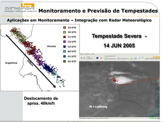 Monitoramento e Previsão de Tempestades
Aplicações em Monitoramento – Integração com Radar Meteorológico



                                     Tempestade Severa -
                                               14 JUN 2005




       Deslocamento de
        aprox. 40km/h
                                    IR + Lightning
 