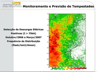 Monitoramento e Previsão de Tempestades




Detecção de Descargas Elétricas
     Positivas (I > 75kA)
 Outubro/2006 a Março/2007
  Frequência de Distribuição
      (flash/km2/6mon)
 