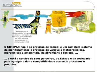 “Entendo que o
     SIMEPAR não pretende
      decifrar ou controlar a
     Natureza, mas entender
         os seus sinais e
         compreendê-la”
        (Poty Lazzarotto)


O SIMEPAR não é só previsão de tempo; é um completo sistema
de monitoramento e previsão de variáveis meteorológicas,
hidrológicas e ambientais, de abrangência regional ...

... e está a serviço de seus parceiros, do Estado e da sociedade
para agregar valor e competitividade aos seus processos e
produtos.
 