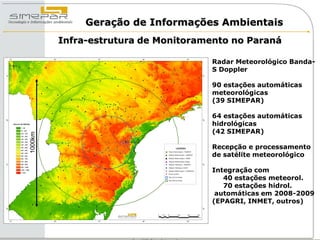 Geração de Informações Ambientais
         Infra-estrutura de Monitoramento no Paraná

                                     Radar Meteorológico Banda-
                                     S Doppler

                                     90 estações automáticas
                                     meteorológicas
                                     (39 SIMEPAR)

                                     64 estações automáticas
                                     hidrológicas
                                     (42 SIMEPAR)
1000km




                                     Recepção e processamento
                                     de satélite meteorológico

                                     Integração com
                                        40 estações meteorol.
                                        70 estações hidrol.
                                      automáticas em 2008-2009
                                     (EPAGRI, INMET, outros)
 