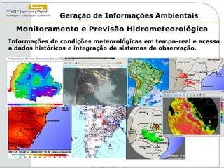 Geração de Informações Ambientais

  Monitoramento e Previsão Hidrometeorológica
Informações de condições meteorológicas em tempo-real e acesso
a dados históricos e integração de sistemas de observação.
 