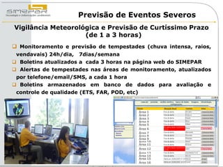 Previsão de Eventos Severos
Vigilância Meteorológica e Previsão de Curtíssimo Prazo
                    (de 1 a 3 horas)
 Monitoramento e previsão de tempestades (chuva intensa, raios,
 vendavais) 24h/dia,   7dias/semana
 Boletins atualizados a cada 3 horas na página web do SIMEPAR
 Alertas de tempestades nas áreas de monitoramento, atualizados
 por telefone/email/SMS, a cada 1 hora
 Boletins armazenados em banco de dados para avaliação e
 controle de qualidade (ETS, FAR, POD, etc)


                                              Área 1
                                              Área 2
                                              Área 3
                                              Área 4
                                              Área 5
                                              Área 6
                                              Área 7
                                              Área 8
                                              Área 9
                                              Área 10
                                              Área 11
                                              Área 12
                                              Área 13
                                              Área 14
                                              Área 15
                                              Área 16
 