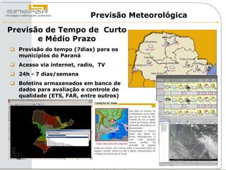 Previsão Meteorológica
Previsão de Tempo de Curto
       e Médio Prazo
 Previsão do tempo (7dias) para os
  municípios do Paraná
 Acesso via internet, radio, TV
 24h - 7 dias/semana
 Boletins armazenados em banco de
  dados para avaliação e controle de
  qualidade (ETS, FAR, entre outros)
 