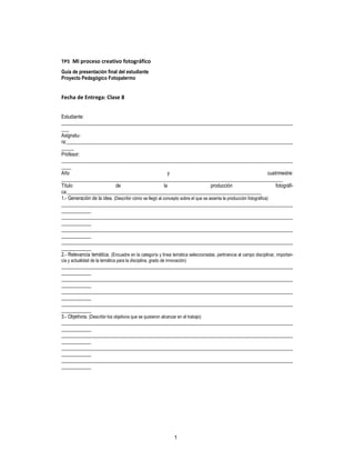 1
TP5 Mi proceso creativo fotográfico
Guía de presentación final del estudiante
Proyecto Pedagógico Fotopalermo
Fecha de Entrega: Clase 8
Estudiante:
_____________________________________________________________________________________________
___
Asignatu-
ra:___________________________________________________________________________________________
_____
Profesor:
_____________________________________________________________________________________________
____
Año y cuatrimestre:
_________________________________________________________________________________________
Título de la producción fotográfi-
ca:______________________________________________________________________________
1.- Generación de la idea. (Describir cómo se llegó al concepto sobre el que se asienta la producción fotográfica)
_____________________________________________________________________________________________
____________
_____________________________________________________________________________________________
____________
_____________________________________________________________________________________________
____________
_____________________________________________________________________________________________
____________
2.- Relevancia temática. (Encuadre en la categoría y línea temática seleccionadas, pertinencia al campo disciplinar, importan-
cia y actualidad de la temática para la disciplina, grado de innovación)
_____________________________________________________________________________________________
____________
_____________________________________________________________________________________________
____________
_____________________________________________________________________________________________
____________
_____________________________________________________________________________________________
____________
3.- Objetivos. (Describir los objetivos que se quisieron alcanzar en el trabajo)
_____________________________________________________________________________________________
____________
_____________________________________________________________________________________________
____________
_____________________________________________________________________________________________
____________
_____________________________________________________________________________________________
____________
 