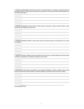 1
4.- Aspectos procedimentales: (Describir los pasos dados en esta etapa del trabajo; ej: investigación, búsqueda de fuentes y/o
antecedentes, trabajo con modelos, elección de locaciones, arte y puesta en escena, elección de herramientas fotográficas, deci-
sión del tratamiento estético)
_____________________________________________________________________________________________
____________
_____________________________________________________________________________________________
____________
_____________________________________________________________________________________________
____________
_____________________________________________________________________________________________
____________
5.- Aspectos conceptuales. (Describir decisiones tomadas respecto de exposición, encuadre, utilización del blanco y negro,
utilización del color, preproducción y producción)
_____________________________________________________________________________________________
____________
_____________________________________________________________________________________________
____________
_____________________________________________________________________________________________
____________
_____________________________________________________________________________________________
____________
6.- Aspectos actitudinales. (Reflexión y balance sobre el grado de compromiso asumido en el desarrollo de la foto o produc-
ción fotográfica)
_____________________________________________________________________________________________
____________
_____________________________________________________________________________________________
____________
_____________________________________________________________________________________________
____________
_____________________________________________________________________________________________
____________
7.- Etapas de corrección. (Reflexión sobre las tres etapas de corrección previas a la entrega fotográfica final haciendo referen-
cia explícita a lo especificado por el profesor de la cátedra en cada momento)
_____________________________________________________________________________________________
____________
_____________________________________________________________________________________________
____________
_____________________________________________________________________________________________
____________
_____________________________________________________________________________________________
____________
8.- Autoevaluación del proceso de aprendizaje y de la producción fotográfica. (Fortalezas, debilidades, logros, alcances
del trabajo, aporte dentro del campo disciplinar y comentarios generales que el estudiante quiera hacer sobre su trabajo)
_____________________________________________________________________________________________
____________
_____________________________________________________________________________________________
____________
_____________________________________________________________________________________________
____________
_____________________________________________________________________________________________
____________
____/____/____ ______________________________ ______________________________
Fecha Estudiante Firma
 