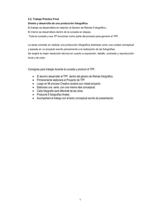 1
5.2. Trabajo Práctico Final
Diseño y desarrollo de una producción fotográfica
El trabajo se desarrollara en relación al Genero de Retrato Fotográfico.,
El mismo se desarrollara dentro de la cursada en etapas.
Toda la cursada y sus TP funcionan como parte del proceso para generar el TPF.
La tarea consiste en realizar una producción fotográfica diseñada como una unidad conceptual
y basada en un proyecto escrito previamente a la realización de las fotografías.
Se exigirá la mejor resolución técnica en cuanto a exposición, detalle, contraste y reproducción
tonal y de color.
Consignas para trabajar durante la cursada y producir el TPF:
• El alumno desarrollar el TPF dentro del género de Retrato fotográfico.
• Primeramente elaborara el Proyecto de TPF
• Luego en Mi proceso Creativo acotara aun masel proyecto
• Elaborara una serie, con una misma idea conceptual.
• Cada fotografía será diferente de las otras
• Producirá 6 fotografías finales
• Acompañara el trabajo con el texto conceptual escrito de presentación
 