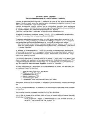 1
Proceso de Creación Fotográfica
Instructivo para las asignaturas del Proyecto Pedagógico Fotopalermo
El proceso de creación fotográfica conducente a la presentación del trabajo de cada asignatura del Proyecto Pe-
dagógico Fotopalermo para el examen final respectivo requiere tres entregas (y evaluaciones) previas en el marco
de la cursada y una entrega final para el examen respectivo.
El objetivo es considerar la producción fotográfica como un proceso creativo que requiere tiempo, evaluaciones,
correcciones y reflexiones de su autor tanto personales como grupales y pedagógicas coordinadas, estas últimas,
por el profesor en el marco de la construcción del conocimiento de cada asignatura.
Este proceso creativo se plasma y testimonia en los siguientes criterios, etapas y documentos:
1.
Se pautan en forma obligatoria tres entregas parciales (FTP1, FTP2 y FTP3) y una entrega final de cada proyecto
fotográfico. Se recuerda que todos los trabajos fotográficos son individuales
En cada etapa cada estudiante entrega, como mínimo, en un folio transparente una plancha contacto (no tira) de
todas las fotos que realizó para el trabajo y una ampliación de las 6 fotografías requeridas (en las 3 etapas previas
no se requiere papel fotográfico y la calidad y tamaño de las ampliaciones las determina cada profesor).
Cada profesor evalúa, corrige e indica los criterios para la siguiente entrega. El profesor escribe a mano, en el
reverso de la plancha fotográfica brevemente la evaluación y el pedido para la próxima entrega, lo firma, lo fecha
y lo devuelve al estudiante.
Así se hace en las 3 entregas previas (FTP1, FTP2 y FTP3) requeridas: en cada nueva entrega cada estudiante
vuelve a entregar un nuevo folio con una nueva plancha contacto con las nuevas ampliaciones donde se aplicaron
las correcciones señaladas en la etapa anterior. Debe acompañar, testimoniando el proceso, el folio de la entrega
anterior con su evaluación respectiva.
Cada entrega se debe realizar con un intervalo mínimo de dos semanas. La tercera entrega (FTP3) se realiza el día
de cierre de actas de cada cursada, acompañando la entrega del portfolio. Con las dos entregas anteriores (FTP1 y
FTP2) y la correspondiente al cierre de cursada (FTP3) se arma una carpeta rotulada y en un primer folio transpa-
rente se incluye la ficha “Mi proceso creativo fotográfico” completada por el estudiante.
Se entrega en Fotopalermo en la fecha indicada (48 hs hábiles antes del dia del examen) en la sede de jean Jeau-
res la carpeta del Trabajo Final que incluye:
5.1. Rótulo (de acuerdo con los rótulos de la Facultad)
5.2. “Mi proceso creativo fotográfico”
5.3. Primera entrega previa (FTP1)
5.4. Segunda entrega previa (FTP2)
5.5. Tercera entrega previa (FTP3)
5.6. Entrega especial para el Final (el docente no la vio y no la evaluó):
.
Nueva plancha de contactos sólo si, después de la 3 entrega (FTP3), el estudiante realizó una nueva sesión fotográ-
fica.
Las 6 fotos que integrarán las muestra, en ampliación 20 x 30 (papel fotográfico), cada copia en un folio transparen-
te independiente
Texto conceptual (panel que acompaña la muestra) en 20 x 30 en folio independiente.
DVD con todas las imágenes en alta resolución (300dpi, tiff, 20 x 30 cm) en sobre rotulado (se chequea en la recep-
ción del trabajo en Fotopalermo).
El DVD se organiza en 5 carpetas: 1) Las fotos ampliadas; 2) la toma presentada al Final; 3) la to-
ma del FTP3; 4) las tomas del FTP2; 5) las tomas del FTP1.
 