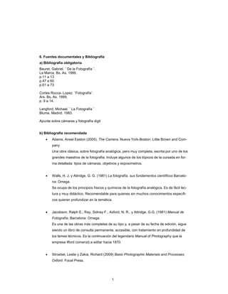 1
6. Fuentes documentales y Bibliografía
a) Bibliografía obligatoria
Bauret, Gabriel. ¨ De la Fotografía ¨.
La Marca. Bs. As. 1999.
p.11 a 13
p.47 a 60
p.61 a 73
Cortes Rocca- Lopez. ¨Fotografía¨.
Ars. Bs. As. 1999.
p. 9 a 14.
Langford, Michael. ¨ La Fotografía ¨
Blume. Madrid. 1983.
Apunte sobre cámaras y fotografía digit
b) Bibliografía recomendada
• Adams, Ansel Easton (2005). The Camera. Nueva York-Boston: Little Brown and Com-
pany
Una obra clásica, sobre fotografía analógica, pero muy completa, escrita por uno de los
grandes maestros de la fotografía. Incluye algunos de los tópicos de la cursada en for-
ma detallada: tipos de cámaras, objetivos y exposímetros.
• Walls, H. J. y Attridge, G. G. (1981) La fotografía, sus fundamentos científicos Barcelo-
na: Omega.
Se ocupa de los principios físicos y químicos de la fotografía analógica. Es de fácil lec-
tura y muy didáctico. Recomendable para quienes sin muchos conocimientos específi-
cos quieran profundizar en la temática.
• Jacobson, Ralph E.; Ray, Sidney F.; Axford, N. R., y Attridge, G.G. (1981) Manual de
Fotografía. Barcelona: Omega.
Es una de las obras más completas de su tipo y, a pesar de su fecha de edición, sigue
siendo un libro de consulta permanente, accesible, con tratamiento en profundidad de
los temas técnicos. Es la continuación del legendario Manual of Photography que la
empresa Ilford comenzó a editar hacia 1870.
• Stroebel, Leslie y Zakia, Richard (2009) Basic Photographic Materials and Processes.
Oxford: Focal Press.
 