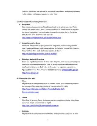 1
Una obra actualizada que describe en profundidad los procesos analógicos y digitales y
realiza valiosos análisis y comparaciones entre ellos.
c) Referencias Institucionales y Bibliotecas
• Fotogalería
Sala exclusiva de exposiciones fotográficas ubicada en la galería que une el Teatro
General San Martín con el Centro Cultural San Martín. Se exhibe la obra de importan-
tes autores nacionales e internacionales. Lunes a domingos de 12 a 24. Corrientes
1530, Buenos Aires. Teléfonos: 4371-0111/18.
http://www.complejoteatral.gob.ar/htm/home.html
• Museo Fotográfico Simik
Importante colección de equipos y accesorios fotográficos, exposiciones y conferen-
cias. Posee una biblioteca pública especializada. Av. Federico Lacroze 3901, Buenos
Aires. Teléfono: 4554-5529. De lunes a sábados, de 8 a 24.
http://museofotograficosimik.com/el-museo/
• Biblioteca Nacional (Argentina)
Posee una importante colección de libros sobre fotografía, tanto nuevos como antiguos,
de autores nacionales y extranjeros. Tiene un archivo digital de imágenes históricas
clasificado temáticamente. Se brindan conferencias y se organizan exposiciones.
Agüero 2502, Buenos Aires.Teléfono: 4808-6000.Contacto: contacto@bn.gov.ar.
http://www.bn.gov.ar
d) Referencias sitios web
• Nikon
Página oficial de la empresa Nikon en los Estados Unidos, que, además de presentar
sus cámaras réflex, desarrolla artículos de interés práctico. En inglés
http://www.nikonusa.com/Nikon-Products/Digital-SLR-
Cameras/index.page
• Canon
Sitio oficial de la marca Canon donde se presentan novedades, artículos, fotografías y
concursos. Acepta suscripciones. En inglés.
http://cpn.canon-europe.com/content/index.do
• Multiblitz
Página oficial de la empresa alemana Multiblitz donde presenta sus equipos de ilumi-
 