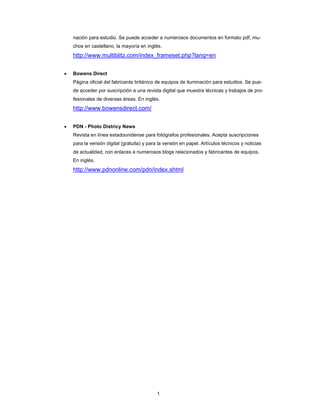 1
nación para estudio. Se puede acceder a numerosos documentos en formato pdf, mu-
chos en castellano, la mayoría en inglés.
http://www.multiblitz.com/index_frameset.php?lang=en
• Bowens Direct
Página oficial del fabricante británico de equipos de iluminación para estudios. Se pue-
de acceder por suscripción a una revista digital que muestra técnicas y trabajos de pro-
fesionales de diversas áreas. En inglés.
http://www.bowensdirect.com/
• PDN - Photo Districy News
Revista en línea estadounidense para fotógrafos profesionales. Acepta suscripciones
para la versión digital (gratuita) y para la versión en papel. Artículos técnicos y noticias
de actualidad, con enlaces a numerosos blogs relacionados y fabricantes de equipos.
En inglés.
http://www.pdnonline.com/pdn/index.shtml
 