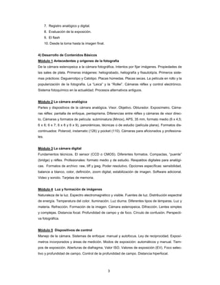 3
7. Registro analógico y digital.
8. Evaluación de la exposición.
9. El flash
10. Desde la toma hasta la imagen final.
4) Desarrollo de Contenidos Básicos
Módulo 1 Antecedentes y orígenes de la fotografía
De la cámara estenopeica a la cámara fotográfica. Intentos por fijar imágenes. Propiedades de
las sales de plata. Primeras imágenes: heliograbado, heliografía y fisautotipía. Primeros siste-
mas prácticos: Daguerrotipo y Calotipo. Placas húmedas. Placas secas. La película en rollo y la
popularización de la fotografía. La “Leica” y la “Rollei”. Cámaras réflex y control electrónico.
Sistema fotoquímico en la actualidad. Procesos alternativos antiguos.
Módulo 2 La cámara analógica
Partes y dispositivos de la cámara analógica. Visor. Objetivo. Obturador. Exposímetro. Cáma-
ras réflex: pantalla de enfoque, pentaprisma. Diferencias entre réflex y cámaras de visor direc-
to. Cámaras y formatos de película: subminiatura (Minox), APS, 35 mm, formato medio (6 x 4,5;
6 x 6; 6 x 7; 6 x 8 y 6 x 9), panorámicas, técnicas o de estudio (película plana). Formatos dis-
continuados: Polaroid, instamatic (126) y pocket (110). Cámaras para aficionados y profesiona-
les.
Módulo 3 La cámara digital
Fundamentos técnicos. El sensor (CCD o CMOS). Diferentes formatos. Compactas, “puente”
(bridge) y réflex. Profesionales: formato medio y de estudio. Respaldos digitales para analógi-
cas. Formatos de archivo: raw, tiff y jpeg. Poder resolutivo. Opciones específicas: sensibilidad,
balance a blanco, color, definición, zoom digital, estabilización de imagen. Software adicional.
Video y sonido. Tarjetas de memoria.
Módulo 4 Luz y formación de imágenes
Naturaleza de la luz. Espectro electromagnético y visible. Fuentes de luz. Distribución espectral
de energía. Temperatura del color. Iluminación. Luz diurna. Diferentes tipos de lámparas. Luz y
materia. Refracción. Formación de la imagen. Cámara estenopeica. Difracción. Lentes simples
y complejas. Distancia focal. Profundidad de campo y de foco. Círculo de confusión. Perspecti-
va fotográfica.
Módulo 5 Dispositivos de control
Manejo de la cámara. Sistemas de enfoque: manual y autofocus. Ley de reciprocidad. Exposí-
metros incorporados y áreas de medición. Modos de exposición: automáticos y manual. Tiem-
pos de exposición. Aberturas de diafragma. Valor ISO. Valores de exposición (EV). Foco selec-
tivo y profundidad de campo. Control de la profundidad de campo. Distancia hiperfocal.
 