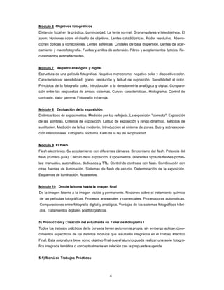 4
Módulo 6 Objetivos fotográficos
Distancia focal en la práctica. Luminosidad. La lente normal. Granangulares y teleobjetivos. El
zoom. Nociones sobre el diseño de objetivos. Lentes catadióptricas. Poder resolutivo. Aberra-
ciones ópticas y correcciones. Lentes asféricas. Cristales de baja dispersión. Lentes de acer-
camiento y macrofotografía. Fuelles y anillos de extensión. Filtros y acoplamientos ópticos. Re-
cubrimientos antirreflectantes.
Módulo 7 Registro analógico y digital
Estructura de una película fotográfica. Negativo monocromo, negativo color y diapositivo color.
Características: sensibilidad, grano, resolución y latitud de exposición. Sensibilidad al color.
Principios de la fotografía color. Introducción a la densitometría analógica y digital. Compara-
ción entre las respuestas de ambos sistemas. Curvas características. Histograma. Control de
contraste. Valor gamma. Fotografía infrarroja.
Módulo 8 Evaluación de la exposición
Distintos tipos de exposímetros. Medición por luz reflejada. La exposición "correcta". Exposición
de las sombras. Criterios de exposición. Latitud de exposición y rango dinámico. Métodos de
sustitución. Medición de la luz incidente. Introducción al sistema de zonas. Sub y sobreexposi-
ción intencionales. Fotografía nocturna. Fallo de la ley de reciprocidad.
Módulo 9 El flash
Flash electrónico. Su acoplamiento con diferentes cámaras. Sincronismo del flash. Potencia del
flash (número guía). Cálculo de la exposición. Exposímetros. Diferentes tipos de flashes portáti-
les: manuales, automáticos, dedicados y TTL. Control de contraste con flash. Combinación con
otras fuentes de iluminación. Sistemas de flash de estudio. Determinación de la exposición.
Esquemas de iluminación. Accesorios.
Módulo 10 Desde la toma hasta la imagen final
De la imagen latente a la imagen visible y permanente. Nociones sobre el tratamiento químico
de las películas fotográficas. Procesos artesanales y comerciales. Procesadoras automáticas.
Comparaciones entre fotografía digital y analógica. Ventajas de los sistemas fotográficos híbri-
dos. Tratamientos digitales postfotográficos.
5) Producción y Creación del estudiante en Taller de Fotografía I
Todos los trabajos prácticos de la cursada tienen autonomía propia, sin embargo aplican cono-
cimientos específicos de los distintos módulos que resultarán integrados en el Trabajo Práctico
Final. Esta asignatura tiene como objetivo final que el alumno pueda realizar una serie fotográ-
fica integrada temática o conceptualmente en relación con la propuesta sugerida
5.1) Menú de Trabajos Prácticos
 