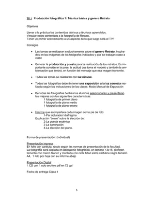 5
TP 1 Producción fotográfica 1: Técnica básica y genero Retrato
Objetivos
Llevar a la práctica los contenidos teóricos y técnicos aprendidos.
Vincular estos contenidos a la fotografía de Retrato.
Tener un primer acercamiento a un aspecto de lo que luego será el TPF
Consigna
• Las tomas se realizaran exclusivamente sobre el genero Retrato, inspira-
dos en las imágenes de los fotógrafos indicados y que se trabajan clase a
clase
• Generar la producción y puesta para la realización de los retratos. Es im-
portante considerar la pose, la actitud que toma el modelo y también la am-
bientación que tendrá, en función del mensaje que esa imagen transmite.
• Todas las tomas se realizaran con luz natural.
• Todas las fotografías deberán tener una exposición a la luz correcta rea-
lizada según las indicaciones de las clases: Modo Manual de Exposición
• De todas las fotografías hechas los alumnos seleccionaran y presentaran
las mejores con las siguientes características:
1 fotografía de primer plano
1 fotografía de plano medio
1 fotografía de plano entero
• Informe que acompañara cada imagen como pie de foto:
1-Par obturador/ diafragma
Explicación “breve” sobre la elección de:
2-La puesta escénica
3-La iluminación
4-La elección del plano.
Forma de presentación: (individual)
Presentación impresa
En folio con carátula, rótulo según las normas de presentación de la facultad.
La fotografía será copiada en laboratorio fotográfico, en tamaño 13x18, preferen-
temente con marco blanco y montada con cinta bifaz sobre cartulina negra tamaño
A4, 1 foto por hoja con su informe abajo
Presentación Digital
1 CD con 1 solo archivo pdf en 72 dpi
Fecha de entrega Clase 4
 