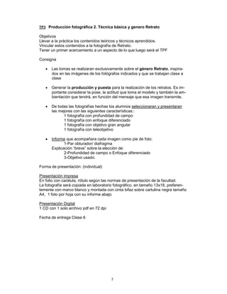 7
TP3 Producción fotográfica 2. Técnica básica y genero Retrato
Objetivos
Llevar a la práctica los contenidos teóricos y técnicos aprendidos.
Vincular estos contenidos a la fotografía de Retrato.
Tener un primer acercamiento a un aspecto de lo que luego será el TPF
Consigna
• Las tomas se realizaran exclusivamente sobre el género Retrato, inspira-
dos en las imágenes de los fotógrafos indicados y que se trabajan clase a
clase
• Generar la producción y puesta para la realización de los retratos. Es im-
portante considerar la pose, la actitud que toma el modelo y también la am-
bientación que tendrá, en función del mensaje que esa imagen transmite.
• De todas las fotografías hechas los alumnos seleccionaran y presentaran
las mejores con las siguientes características::
1 fotografía con profundidad de campo
1 fotografía con enfoque diferenciado
1 fotografía con objetivo gran angular
1 fotografía con teleobjetivo
• Informe que acompañara cada imagen como pie de foto:
1-Par obturador/ diafragma
Explicación “breve” sobre la elección de:
2-Profundidad de campo o Enfoque diferenciado
3-Objetivo usado.
Forma de presentación: (individual)
Presentación impresa
En folio con carátula, rótulo según las normas de presentación de la facultad.
La fotografía será copiada en laboratorio fotográfico, en tamaño 13x18, preferen-
temente con marco blanco y montada con cinta bifaz sobre cartulina negra tamaño
A4, 1 foto por hoja con su informe abajo
Presentación Digital
1 CD con 1 solo archivo pdf en 72 dpi
Fecha de entrega Clase 6
 