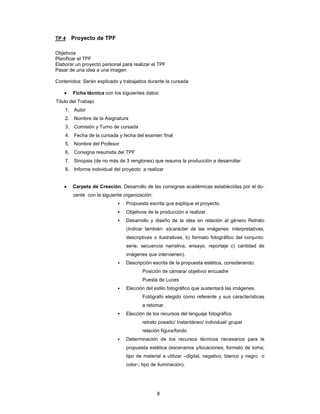 8
TP 4 Proyecto de TPF
Objetivos
Planificar el TPF
Elaborar un proyecto personal para realizar el TPF
Pasar de una idea a una imagen
Contenidos: Serán explicado y trabajados durante la cursada
• Ficha técnica con los siguientes datos:
Título del Trabajo
1. Autor
2. Nombre de la Asignatura
3. Comisión y Turno de cursada
4. Fecha de la cursada y fecha del examen final
5. Nombre del Profesor
6. Consigna resumida del TPF
7. Sinopsis (de no más de 3 renglones) que resuma la producción a desarrollar
8. Informe individual del proyecto a realizar
• Carpeta de Creación. Desarrollo de las consignas académicas establecidas por el do-
cente con la siguiente organización:
▪ Propuesta escrita que explique el proyecto.
▪ Objetivos de la producción a realizar.
▪ Desarrollo y diseño de la idea en relación al género Retrato
(Indicar también: a)carácter de las imágenes: interpretativas,
descriptivas o ilustrativas, b) formato fotográfico del conjunto:
serie, secuencia narrativa, ensayo, reportaje c) cantidad de
imágenes que intervienen).
▪ Descripción escrita de la propuesta estética, considerando:
Posición de cámara/ objetivo/ encuadre
Puesta de Luces
▪ Elección del estilo fotográfico que sustentará las imágenes.
Fotógrafo elegido como referente y sus características
a retomar.
▪ Elección de los recursos del lenguaje fotográfico
retrato posado/ Instantáneo/ individual/ grupal
relación figura/fondo
▪ Determinación de los recursos técnicos necesarios para la
propuesta estética (escenarios y/locaciones; formato de toma;
tipo de material a utilizar –digital, negativo, blanco y negro o
color-; tipo de iluminación).
 