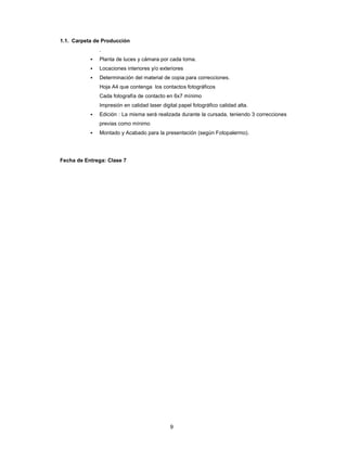 9
1.1. Carpeta de Producción
.
▪ Planta de luces y cámara por cada toma.
▪ Locaciones interiores y/o exteriores
▪ Determinación del material de copia para correcciones.
Hoja A4 que contenga los contactos fotográficos
Cada fotografía de contacto en 6x7 mínimo
Impresión en calidad laser digital papel fotográfico calidad alta.
▪ Edición : La misma será realizada durante la cursada, teniendo 3 correcciones
previas como mínimo
▪ Montado y Acabado para la presentación (según Fotopalermo).
Fecha de Entrega: Clase 7
 