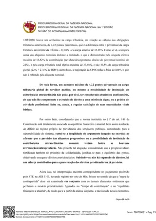 PROCURADORIA-GERAL DA FAZENDA NACIONAL
PROCURADORIA REGIONAL DA FAZENDA NACIONAL NA 1ª REGIÃO
DIVISÃO DE ACOMPANHAMENTO ESPECIAL
Página 25 de 29
1/03/2020, houve um acréscimo na carga tributária, em relação ao cálculo das obrigações
tributárias anteriores, de 4,22 pontos percentuais, que é a diferença entre o percentual da carga
tributária decorrente da reforma - 37,48% - e a carga anterior de 33,26%. Como se vê, a simples
soma das alíquotas nominais distorce a realidade, o que é demonstrado pela alíquota efetiva
máxima de 16,82% de contribuição previdenciária (portanto, abaixo do percentual nominal de
22%), e pela carga tributária total efetiva máxima de 37,48%, e não 49,5% de carga tributária
global (22% + 27,5% de IRPF); além disso, a majoração da CPSS reduz a base do IRPF, o que
não é refletido pela alíquota nominal.
De toda forma, um aumento máximo de 4,22 pontos percentuais na carga
tributária global do servidor público, ou mesmo a possibilidade de instituição de
contribuição extraordinária não pode, por si só, ser considerado abusivo ou confiscatório,
eis que não lhe compromete o exercício do direito a uma existência digna, ou a prática de
atividade profissional lícita ou, ainda, a regular satisfação de suas necessidades vitais
básicas.
Por outro lado, considerando que a norma instituída no §1º do art. 149 da
Constituição está diretamente associada ao equilíbrio financeiro e atuarial, bem assim à redução
do déficit do regime próprio de previdência dos servidores públicos, caminhando para a
suportabilidade do sistema, extrai-se a fragilidade do argumento lançado na exordial ao
afirmar que a previsão das alíquotas progressivas ou a possibilidade de instituição de
contribuições extraordinárias somente teriam lastro se houvesse
retribuição/contraprestação. Não procede tal alegação, considerando que a progressividade,
fortificada também no princípio da solidariedade, justifica-se para o equilíbrio das contas,
objetivando assegurar direitos previdenciários. Sublinhe-se: não há expansão de direitos, há
um esforço contributivo para a preservação dos direitos previdenciários já previstos.
Afora isso, tal interpretação encontra correspondente no julgamento proferido
pelo STF, na ADI 3105, havendo registro no voto do Min. Peluso no sentido de que a "regra de
contrapartida" deve ser examinada em conjunto com os demais elementos sistêmicos que
perfazem o modelo previdenciário figurados no "tempo de contribuição" e no "equilíbrio
financeiro e atuarial", de modo que é a partir da análise conjunta- e não isolada desses elementos,
Num. 796759061 - Pág. 25
Assinado eletronicamente por: MARCELA DE OLIVEIRA CORDEIRO MORAIS - 29/10/2021 15:44:23
http://pje1g.trf1.jus.br:80/pje/Processo/ConsultaDocumento/listView.seam?x=21102915442350700000789321743
Número do documento: 21102915442350700000789321743
 