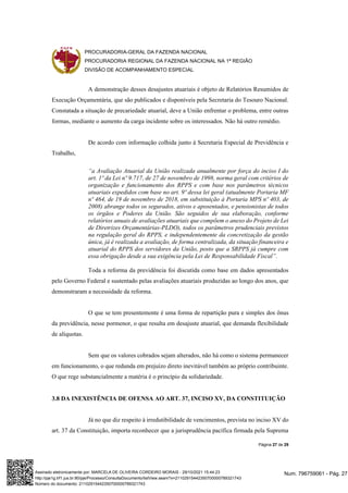PROCURADORIA-GERAL DA FAZENDA NACIONAL
PROCURADORIA REGIONAL DA FAZENDA NACIONAL NA 1ª REGIÃO
DIVISÃO DE ACOMPANHAMENTO ESPECIAL
Página 27 de 29
A demonstração desses desajustes atuariais é objeto de Relatórios Resumidos de
Execução Orçamentária, que são publicados e disponíveis pela Secretaria do Tesouro Nacional.
Constatada a situação de precariedade atuarial, deve a União enfrentar o problema, entre outras
formas, mediante o aumento da carga incidente sobre os interessados. Não há outro remédio.
De acordo com informação colhida junto à Secretaria Especial de Previdência e
Trabalho,
“a Avaliação Atuarial da União realizada anualmente por força do inciso I do
art. 1º da Lei nº 9.717, de 27 de novembro de 1998, norma geral com critérios de
organização e funcionamento dos RPPS e com base nos parâmetros técnicos
atuariais expedidos com base no art. 9º dessa lei geral (atualmente Portaria MF
nº 464, de 19 de novembro de 2018, em substituição à Portaria MPS nº 403, de
2008) abrange todos os segurados, ativos e aposentados, e pensionistas de todos
os órgãos e Poderes da União. São seguidos de sua elaboração, conforme
relatórios anuais de avaliações atuariais que compõem o anexo do Projeto de Lei
de Diretrizes Orçamentárias-PLDO), todos os parâmetros prudenciais previstos
na regulação geral do RPPS, e independentemente da concretização da gestão
única, já é realizada a avaliação, de forma centralizada, da situação financeira e
atuarial do RPPS dos servidores da União, posto que a SRPPS já cumpre com
essa obrigação desde a sua exigência pela Lei de Responsabilidade Fiscal”.
Toda a reforma da previdência foi discutida como base em dados apresentados
pelo Governo Federal e sustentado pelas avaliações atuariais produzidas ao longo dos anos, que
demonstraram a necessidade da reforma.
O que se tem presentemente é uma forma de repartição pura e simples dos ônus
da previdência, nesse pormenor, o que resulta em desajuste atuarial, que demanda flexibilidade
de alíquotas.
Sem que os valores cobrados sejam alterados, não há como o sistema permanecer
em funcionamento, o que redunda em prejuízo direto inevitável também ao próprio contribuinte.
O que rege substancialmente a matéria é o princípio da solidariedade.
3.8 DA INEXISTÊNCIA DE OFENSA AO ART. 37, INCISO XV, DA CONSTITUIÇÃO
Já no que diz respeito à irredutibilidade de vencimentos, prevista no inciso XV do
art. 37 da Constituição, importa reconhecer que a jurisprudência pacífica firmada pela Suprema
Num. 796759061 - Pág. 27
Assinado eletronicamente por: MARCELA DE OLIVEIRA CORDEIRO MORAIS - 29/10/2021 15:44:23
http://pje1g.trf1.jus.br:80/pje/Processo/ConsultaDocumento/listView.seam?x=21102915442350700000789321743
Número do documento: 21102915442350700000789321743
 