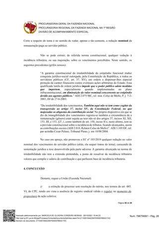PROCURADORIA-GERAL DA FAZENDA NACIONAL
PROCURADORIA REGIONAL DA FAZENDA NACIONAL NA 1ª REGIÃO
DIVISÃO DE ACOMPANHAMENTO ESPECIAL
Página 28 de 29
Corte a respeito do tema é no sentido de vedar, apenas e tão-somente, a redução nominal da
remuneração paga ao servidor público.
Não se pode extrair, de referida norma constitucional, qualquer vedação à
incidência tributária, ou sua majoração, sobre os vencimentos percebidos. Neste sentido, os
seguintes precedentes (grifos nossos):
“A garantia constitucional da irredutibilidade do estipêndio funcional traduz
conquista jurídico-social outorgada, pela Constituição da República, a todos os
servidores públicos (CF, art. 37, XV), em ordem a dispensar-lhes especial
proteção de caráter financeiro contra eventuais ações arbitrárias do Estado. Essa
qualificada tutela de ordem jurídica impede que o poder público adote medidas
que importem, especialmente quando implementadas no plano
infraconstitucional, em diminuição do valor nominal concernente ao estipêndio
devido aos agentes públicos.” ADI 2.075 MC, rel. min. Celso de Mello, P, j. 7-2-
2001, DJ de 27-6-2003.
“Da irredutibilidade dos vencimentos. Também aqui não se tem como cogitar da
transgressão ao artigo 37, inciso XV, da Constituição Federal, no que
majoradas as alíquotas da contribuição social. No próprio dispositivo em que se
diz da intangibilidade dos vencimentos registra-se também a circunstância de a
remuneração (gênero) estar sujeita ao teor não só dos artigos 37, incisos XI, XII,
153, III, e 153, §2º, i, como também do art. 150, inciso II e, neste último, tem-se
a previsão constitucional sobre a incidência de tributos, ficando alcançados, assim
as contribuições sociais (ADI 2.010, Relator Celso de Mello)”. ADI 3.105/DF, rel.
par acórdão Cezar Peluso, Tribunal Pleno, j. em 18/08/2004.
No caso em apreço, não promoveu a EC nº 103/2019 qualquer redução no valor
nominal dos vencimentos do servidor público (aliás, ela sequer tratou do tema), carecendo de
sustentação jurídica a tese desenvolvida pela parte adversa. A garantia alicerçada na norma de
irredutibilidade não tem a extensão pretendida, a ponto de ressalvar da incidência tributária
valores que compõe o salário de contribuição e que perfazem base de incidência tributária.
4. CONCLUSÃO
Destarte, requer a União (Fazenda Nacional):
i) a extinção do processo sem resolução do mérito, nos termos do art. 485,
VI, do CPC, tendo em vista a ausência de registro sindical válido e regular no momento da
propositura da ação coletiva;
Num. 796759061 - Pág. 28
Assinado eletronicamente por: MARCELA DE OLIVEIRA CORDEIRO MORAIS - 29/10/2021 15:44:23
http://pje1g.trf1.jus.br:80/pje/Processo/ConsultaDocumento/listView.seam?x=21102915442350700000789321743
Número do documento: 21102915442350700000789321743
 