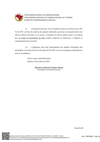 PROCURADORIA-GERAL DA FAZENDA NACIONAL
PROCURADORIA REGIONAL DA FAZENDA NACIONAL NA 1ª REGIÃO
DIVISÃO DE ACOMPANHAMENTO ESPECIAL
Página 29 de 29
ii) a extinção do processo, sem resolução do mérito, nos termos do art. 485,
VI, do CPC, em face da ausência de qualquer substituído que possa ser alcançado pelos seus
efeitos (critério territorial), ou, ao menos, a limitação da eficácia subjetiva para os servidores
que, ao tempo do ajuizamento da ação (critério temporal), já integravam a categoria na
correspondente base territorial;
iii) o julgamento pela total improcedência dos pedidos formulados pela
demandante, nos termos do inciso I do artigo 487 do CPC, com sua consequente condenação nos
ônus de sucumbência.
Nestes termos, pede deferimento.
Brasília, 29 de outubro de 2021.
Marcela de Oliveira Cordeiro Morais
Procurador da Fazenda Nacional
Num. 796759061 - Pág. 29
Assinado eletronicamente por: MARCELA DE OLIVEIRA CORDEIRO MORAIS - 29/10/2021 15:44:23
http://pje1g.trf1.jus.br:80/pje/Processo/ConsultaDocumento/listView.seam?x=21102915442350700000789321743
Número do documento: 21102915442350700000789321743
 