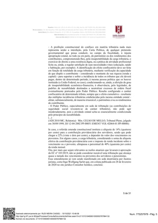 5 de 31
- A proibição constitucional do confisco em matéria tributária nada mais
representa senão a interdição, pela Carta Política, de qualquer pretensão
governamental que possa conduzir, no campo da fiscalidade, à injusta
apropriação estatal, no todo ou em parte, do patrimônio ou dos rendimentos dos
contribuintes, comprometendo-lhes, pela insuportabilidade da carga tributária, o
exercício do direito a uma existência digna, ou a prática de atividade profissional
lícita ou, ainda, a regular satisfação de suas necessidades vitais (educação, saúde
e habitação, por exemplo). A identificação do efeito confiscatório deve ser feita
em função da totalidade da carga tributária, mediante verificação da capacidade
de que dispõe o contribuinte - considerado o montante de sua riqueza (renda e
capital) - para suportar e sofrer a incidência de todos os tributos que ele deverá
pagar, dentro de determinado período, à mesma pessoa política que os houver
instituído (a União Federal, no caso), condicionando-se, ainda, a aferição do grau
de insuportabilidade econômico-financeira, à observância, pelo legislador, de
padrões de razoabilidade destinados a neutralizar excessos de ordem fiscal
eventualmente praticados pelo Poder Público. Resulta configurado o caráter
confiscatório de determinado tributo, sempre que o efeito cumulativo - resultante
das múltiplas incidências tributárias estabelecidas pela mesma entidade estatal -
afetar, substancialmente, de maneira irrazoável, o patrimônio e/ou os rendimentos
do contribuinte.
- O Poder Público, especialmente em sede de tributação (as contribuições de
seguridade social revestem-se de caráter tributário), não pode agir
imoderadamente, pois a atividade estatal acha-se essencialmente condicionada
pelo princípio da razoabilidade.
(...)
(ADI 2010 MC, Relator(a): Min. CELSO DE MELLO, Tribunal Pleno, julgado
em 30/09/1999, DJ 12-04-2002 PP-00051 EMENT VOL-02064-01 PP-00086)
In casu, a referida emenda constitucional instituiu a alíquota de 14% (quatorze
por cento) para a contribuição previdenciária dos servidores, sendo que pode
chegar a 22% (vinte e dois por cento), a depender do valor dos vencimentos ou
proventos. Em alguns casos, a carga tributária, considerando a soma da alíquota
efetiva da contribuição previdenciária com o imposto de renda incidente sobre o
vencimento ou o provento, ultrapassa o percentual de 40% (quarenta por cento)
da renda mensal.
Ora, por mais que sejam relevantes as razões atuariais que levaram à aprovação
da EC nº 103/2019, não se pode considerar razoável uma tributação que alcança
quase a metade dos vencimentos ou proventos dos servidores e pensionistas.
Esse entendimento já vem sendo manifestado em sede doutrinária por ilustres
juristas, como Ingo Wolfgang Sarlet que, em coluna publicada em 28 de fevereiro
de 2020 no site jurídico Consultor Jurídico, concluiu:
Num. 775257978 - Pág. 5
Assinado eletronicamente por: RUDI MEIRA CASSEL - 15/10/2021 10:46:06
http://pje1g.trf1.jus.br:80/pje/Processo/ConsultaDocumento/listView.seam?x=21101510460651000000767984132
Número do documento: 21101510460651000000767984132
 
