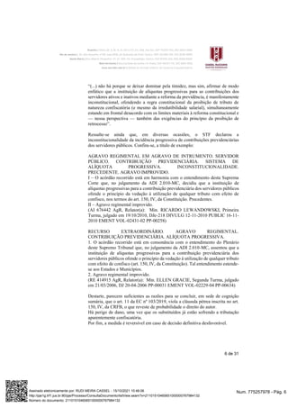 6 de 31
“(...) não há porque se deixar dominar pela timidez, mas sim, afirmar de modo
enfático que a instituição de alíquotas progressivas para as contribuições dos
servidores ativos e inativos mediante a reforma da previdência, é manifestamente
inconstitucional, ofendendo a regra constitucional da proibição de tributo de
natureza confiscatória (e mesmo da irredutibilidade salarial), simultaneamente
estando em frontal desacordo com os limites materiais à reforma constitucional e
— nessa perspectiva — também das exigências do princípio da proibição de
retrocesso”.
Ressalte-se ainda que, em diversas ocasiões, o STF declarou a
inconstitucionalidade da incidência progressiva de contribuições previdenciárias
dos servidores públicos. Confira-se, a título de exemplo:
AGRAVO REGIMENTAL EM AGRAVO DE INTRUMENTO. SERVIDOR
PÚBLICO. CONTRIBUIÇÃO PREVIDENCIÁRIA. SISTEMA DE
ALÍQUOTA PROGRESSIVA. INCONSTITUCIONALIDADE.
PRECEDENTE. AGRAVO IMPROVIDO.
I – O acórdão recorrido está em harmonia com o entendimento desta Suprema
Corte que, no julgamento da ADI 2.010-MC, decidiu que a instituição de
alíquotas progressivas para a contribuição previdenciária dos servidores públicos
ofende o princípio da vedação à utilização de qualquer tributo com efeito de
confisco, nos termos do art. 150, IV, da Constituição. Precedentes.
II – Agravo regimental improvido.
(AI 676442 AgR, Relator(a): Min. RICARDO LEWANDOWSKI, Primeira
Turma, julgado em 19/10/2010, DJe-218 DIVULG 12-11-2010 PUBLIC 16-11-
2010 EMENT VOL-02431-02 PP-00258)
RECURSO EXTRAORDINÁRIO. AGRAVO REGIMENTAL.
CONTRIBUIÇÃO PREVIDENCIÁRIA. ALÍQUOTA PROGRESSIVA.
1. O acórdão recorrido está em consonância com o entendimento do Plenário
deste Supremo Tribunal que, no julgamento da ADI 2.010-MC, assentou que a
instituição de alíquotas progressivas para a contribuição previdenciária dos
servidores públicos ofende o princípio da vedação à utilização de qualquer tributo
com efeito de confisco (art. 150, IV, da Constituição). Tal entendimento estende-
se aos Estados e Municípios.
2. Agravo regimental improvido.
(RE 414915 AgR, Relator(a): Min. ELLEN GRACIE, Segunda Turma, julgado
em 21/03/2006, DJ 20-04-2006 PP-00031 EMENT VOL-02229-04 PP-00634)
Destarte, parecem suficientes as razões para se concluir, em sede de cognição
sumária, que o art. 11 da EC nº 103/2019, viola a cláusula pétrea inscrita no art.
150, IV, da CRFB, o que reveste de probabilidade o direito do autor.
Há perigo de dano, uma vez que os substituídos já estão sofrendo a tributação
aparentemente confiscatória.
Por fim, a medida é reversível em caso de decisão definitiva desfavorável.
Num. 775257978 - Pág. 6
Assinado eletronicamente por: RUDI MEIRA CASSEL - 15/10/2021 10:46:06
http://pje1g.trf1.jus.br:80/pje/Processo/ConsultaDocumento/listView.seam?x=21101510460651000000767984132
Número do documento: 21101510460651000000767984132
 