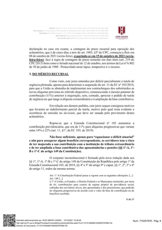 8 de 31
declaração no caso em exame, a contagem do prazo recursal para oposição dos
aclaratórios, que é de cinco dias a teor do art. 1003, §5º do CPC, começou a fluir em
08 de outubro de 2021 (sexta-feira), exaurindo-se em 15 de outubro de 2021 (sexta-
feira-feira), face à regra de contagem de prazo somente em dias úteis (art. 219 do
CPC/2015) bem como o feriado nacional de 12 de outubro, nos termos da Lei nº 6.802
de 30 de junho de 1980 . Protocolado neste lapso, tempestivo é o recurso.
3. DO MÉRITO RECURSAL
Como visto, este juízo entendeu por deferir parcialmente a tutela de
urgência pleiteada, apenas para determinar a suspensão do art. 11 da EC nº 103/2019,
para que a União se abstenha de implementar nos contracheques dos substituídos as
novas alíquotas previstas no referido dispositivo, remanescendo o mesmo patamar de
contribuição (11%) anterior à majoração, sem, contudo, apreciar o pedido de tutela
de urgência no que tange à alíquota extraordinária e à ampliação da base contributiva.
Em relação aos demais pedidos, este juízo sequer consignou motivos
que levaram ao indeferimento parcial da tutela, motivo pelo qual resta evidente a
ocorrência de omissão no decisium, que deve ser sanada pelo provimento destes
aclaratórios.
Repise-se que a Emenda Constitucional nº 103 aumentou a
contribuição previdenciária, que era de 11% para alíquotas progressivas que variam
entre 14% e 22% (art. 11, §1º, da EC 103, de 2019).
Não fosse suficiente, apenas para “equacionar o déficit atuarial”
e não para assegurar algum benefício correspondente, os servidores tem o risco
de ter majorada a sua contribuição com a instituição de tributo extraordinário
e de ter ampliada a base contributiva das aposentadorias e pensões (§§ 1º-A, 1º-
B e 1º-C do artigo 149 da Constituição).
O conjunto inconstitucional é formado pela nova redação dada aos
§§ 1º, 1º-A, 1º-B e 1º-C do artigo 149 da Constituição da República pelo artigo 1º da
Emenda Constitucional 103, de 2019, §§ 4º e 5º do artigo 9º e caput, §§ 1º, 2º, 3º e 4º
do artigo 11, todos da mesma norma:
Art. 1° A Constituição Federal passa a vigorar com as seguintes alterações: [...]
Art. 149 [...]
§ 1º A União, os Estados, o Distrito Federal e os Municípios instituirão, por meio
de lei, contribuições para custeio de regime próprio de previdência social,
cobradas dos servidores ativos, dos aposentados e dos pensionistas, que poderão
ter alíquotas progressivas de acordo com o valor da base de contribuição ou do
benefício recebido.
Num. 775257978 - Pág. 8
Assinado eletronicamente por: RUDI MEIRA CASSEL - 15/10/2021 10:46:06
http://pje1g.trf1.jus.br:80/pje/Processo/ConsultaDocumento/listView.seam?x=21101510460651000000767984132
Número do documento: 21101510460651000000767984132
 