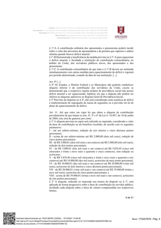 9 de 31
§ 1º-A A contribuição ordinária dos aposentados e pensionistas poderá incidir
sobre o valor dos proventos de aposentadoria e de pensões que superem o salário
mínimo quando houver deficit atuarial.
§ 1º-B Demonstrada a insuficiência da medida prevista no § 1º-A para equacionar
o deficit atuarial, é facultada a instituição de contribuição extraordinária, no
âmbito da União, dos servidores públicos ativos, dos aposentados e dos
pensionistas.
§ 1º-C A contribuição extraordinária de que trata o § 1º-B deverá ser instituída
simultaneamente com outras medidas para equacionamento do deficit e vigorará
por período determinado, contado da data de sua instituição. [...]
Art. 9º [...]
§ 4º Os Estados, o Distrito Federal e os Municípios não poderão estabelecer
alíquota inferior à da contribuição dos servidores da União, exceto se
demonstrado que o respectivo regime próprio de previdência social não possui
deficit atuarial a ser equacionado, hipótese em que a alíquota não poderá ser
inferior às alíquotas aplicáveis ao Regime Geral de Previdência Social.
§ 5º Para fins do disposto no § 4º, não será considerada como ausência de deficit
a implementação de segregação da massa de segurados ou a previsão em lei de
plano de equacionamento de deficit.
Art. 11. Até que entre em vigor lei que altere a alíquota da contribuição
previdenciária de que tratam os arts. 4º, 5º e 6º da Lei n° 10.887, de 18 de junho
de 2004, esta será de quatorze por cento.
§ 1º A alíquota prevista no caput será reduzida ou majorada, considerado o valor
da base de contribuição ou do benefício recebido, de acordo com os seguintes
parâmetros:
I - até um salário-mínimo, redução de seis inteiros e cinco décimos pontos
percentuais;
II - acima de um salário-mínimo até R$ 2.000,00 (dois mil reais), redução de
cinco pontos percentuais;
III - de R$ 2.000,01 (dois mil reais e um centavo) até R$ 3.000,00 (três mil reais),
redução de dois pontos percentuais;
IV - de R$ 3.000,01 (três mil reais e um centavo) até R$ 5.839,45 (cinco mil
oitocentos e trinta e nove reais e quarenta e cinco centavos), sem redução ou
acréscimo;
V - de R$ 5.839,46 (cinco mil oitocentos e trinta e nove reais e quarenta e seis
centavos) até R$ 10.000,00 (dez mil reais), acréscimo de meio ponto percentual;
VI - de R$ 10.000,01 (dez mil reais e um centavo) até R$ 20.000,00 (vinte mil
reais), acréscimo de dois inteiros e cinco décimos pontos percentuais;
VII - de R$ 20.000,01 (vinte mil reais e um centavo) até R$ 39.000,00 (trinta e
nove mil reais), acréscimo de cinco pontos percentuais; e
VIII - acima de R$ 39.000,01 (trinta e nove mil reais e um centavo), acréscimo
de oito pontos percentuais.
§ 2º A alíquota, reduzida ou majorada nos termos do disposto no § 1º, será
aplicada de forma progressiva sobre a base de contribuição do servidor público,
incidindo cada alíquota sobre a faixa de valores compreendida nos respectivos
limites.
Num. 775257978 - Pág. 9
Assinado eletronicamente por: RUDI MEIRA CASSEL - 15/10/2021 10:46:06
http://pje1g.trf1.jus.br:80/pje/Processo/ConsultaDocumento/listView.seam?x=21101510460651000000767984132
Número do documento: 21101510460651000000767984132
 