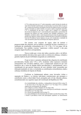 10 de 31
§ 3º Os valores previstos no § 1º serão reajustados, a partir da data de entrada em
vigor desta Emenda Constitucional, na mesma data e no mesmo índice em que se
der o reajuste dos benefícios do Regime Geral de Previdência Social, ressalvados
aqueles vinculados ao salário-mínimo, aos quais se aplica a legislação específica.
§ 4º A contribuição de que trata o caput, com a redução ou a majoração
decorrentes do disposto no § 1º, será devida pelos aposentados e pensionistas de
quaisquer dos Poderes da União, incluídas suas entidades autárquicas e suas
fundações, incidentes sobre o valor da parcela dos proventos de aposentadorias e
pensões que superem o limite máximo estabelecido para os benefícios do Regime
Geral de Previdência Social, hipótese em que será considerada a totalidade do
valor do benefício para fins de definição das alíquotas aplicáveis.
Em resumo, esse conjunto de regras, além de instituir a
progressividade das alíquotas, previu também a ampliação da base contributiva e a
instituição da contribuição extraordinária (§§ 1º-A, 1º-B e 1º-C do artigo 149 da
Constituição). Tais medidas visariam “equacionar o déficit atuarial” e não para
assegurar algum benefício correspondente.
Note-se ainda que o texto não indica conceitos sobre o tal déficit,
assim como também não deixa claro quais serão os critérios de cobrança, violando a
garantia implícita da previsibilidade assegurada aos contribuintes.
O que se tem é o aumento substancial das alíquotas de contribuição
previdenciária, fixadas entre 7,5% a 22%, incidentes sobre expressivo montante
remuneratório dos servidores públicos, sem a comprovação atuarial de que seus
benefícios são a causa do alegado déficit previdenciário e, principalmente, sem a
consideração de que parcela expressiva de seus subsídios serão consumidos por
tributação (podendo ser mais, se instituídas as contribuições extraordinárias), dada a
cobrança simultânea do Imposto de Renda.
Conforme se fundamentará adiante, essas inovações violam a
separação de Poderes e os direitos individuais constitucionais que protegem o
contribuinte contra a abusividade fiscal, protegidos pelo rol das cláusulas pétreas,
consubstanciados nas seguintes regras da Constituição da República de 1988:
(i) a irredutibilidade dos subsídios, a independência funcional (III do artigo 95,
“c” do inciso I do § 5º do artigo 128, artigo 2º e § 1º do artigo 127) e a unidade
orgânica por escalonamento de subsídios;
(ii) a vedação ao confisco tributário (IV do artigo 150);
(iii) a exigência de correspondência entre majoração de contribuição e majoração
de benefícios (§ 5º do artigo 195);
(iv) o direito de propriedade (XII do artigo 5º);
(v) a impossibilidade de discriminação pela atividade exercida (II do artigo 150);
o direito à previdência social com participação equânime no financiamento
Num. 775257978 - Pág. 10
Assinado eletronicamente por: RUDI MEIRA CASSEL - 15/10/2021 10:46:06
http://pje1g.trf1.jus.br:80/pje/Processo/ConsultaDocumento/listView.seam?x=21101510460651000000767984132
Número do documento: 21101510460651000000767984132
 