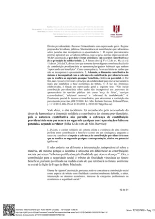 12 de 31
Direito previdenciário. Recurso Extraordinário com repercussão geral. Regime
próprio dos Servidores públicos. Não incidência de contribuições previdenciárias
sobre parcelas não incorporáveis à aposentadoria. 1. O regime previdenciário
próprio, aplicável aos servidores públicos, rege-se pelas normas expressas do art.
40 da Constituição, e por dois vetores sistêmicos: (a) o caráter contributivo; e
(b) o princípio da solidariedade. 2. A leitura dos §§ 3º e 12 do art. 40, c/c o §
11 do art. 201 da CF, deixa claro que somente devem figurar como base de cálculo
da contribuição previdenciária as remunerações/ganhos habituais que tenham
“repercussão em benefícios”. Como consequência, ficam excluídas as verbas que
não se incorporam à aposentadoria. 3. Ademais, a dimensão contributiva do
sistema é incompatível com a cobrança de contribuição previdenciária sem
que se confira ao segurado qualquer benefício, efetivo ou potencial. 4. Por
fim, não é possível invocar o princípio da solidariedade para inovar no tocante à
regra que estabelece a base econômica do tributo. 5. À luz das premissas
estabelecidas, é fixada em repercussão geral a seguinte tese: “Não incide
contribuição previdenciária sobre verba não incorporável aos proventos de
aposentadoria do servidor público, tais como ‘terço de férias’, ‘serviços
extraordinários’, ‘adicional noturno’ e ‘adicional de insalubridade.” 6.
Provimento parcial do recurso extraordinário, para determinar a restituição das
parcelas não prescritas. (RE 593068, Rel. Min. Roberto Barroso, Tribunal Pleno,
j. 11/10/2018, DJe-056 d. 21/03/2019 p. 22/03/2019) (grifou-se)
Vale dizer, a não incidência foi reconhecida pela necessidade do
dever de harmonizar a dimensão solidária e contributiva do sistema previdenciário,
pois a natureza contributiva não permite a cobrança de contribuição
previdenciária sem que ocorra ao segurado qualquer contraprestação efetiva ou
potencial, segundo o relator (folha 12 do voto do Min. Barroso):
[...]Assim, o caráter solidário do sistema afasta a existência de uma simetria
perfeita entre contribuição e benefício (como em um sinalagma), enquanto a
natureza contributiva impede a cobrança de contribuição previdenciária sem
que se confira ao segurado qualquer contraprestação, efetiva ou potencial
(grifou-se)
E não poderia ser diferente a interpretação jurisprudencial sobre a
matéria, até mesmo porque a doutrina é uníssona em diferenciar as contribuições
sociais por serem “tributos qualificados pela finalidade que devem alcançar”7
. Ora, a
contribuição para a seguridade social é tributo de finalidade vinculada ao futuro
benefício, portanto justificada na medida exata do que retribuirá no futuro, conforme
se extrai da lição de Hugo de Brito Machado:
Diante da vigente Constituição, portanto, pode-se conceituar a contribuição social
como espécie de tributo com finalidade constitucionalmente definida, a saber,
intervenção no domínio econômico, interesse de categorias profissionais ou
econômicas e seguridade social.8
Num. 775257978 - Pág. 12
Assinado eletronicamente por: RUDI MEIRA CASSEL - 15/10/2021 10:46:06
http://pje1g.trf1.jus.br:80/pje/Processo/ConsultaDocumento/listView.seam?x=21101510460651000000767984132
Número do documento: 21101510460651000000767984132
 