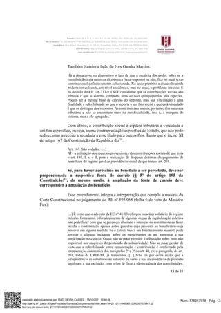 13 de 31
Também é assim a lição de Ives Gandra Martins:
Há a destacar-se no dispositivo o fato de que a pretérita discussão, sobre se a
contribuição teria natureza dicotômica (taxa-imposto) ou não, fica no atual texto
constitucional definitivamente solucionada. No texto pretérito a discussão ainda
poderia ser colocada, em nível acadêmico, mas no atual, o problema inexiste. E
na decisão do RE 146.733-9 o STF considerou que as contribuições sociais são
tributos e que o sistema comporta uma divisão quinquipartida das espécies.
Podem ter a mesma base de cálculo do imposto, mas sua vinculação a uma
finalidade e referibilidade ao que o suporta a um fato social a que está vinculado
é que os distingue dos impostos. As contribuições sociais, portanto, têm natureza
tributária e não se encontram mais na parafiscalidade, isto é, à margem do
sistema, mas a ele agregadas.9
Com efeito, a contribuição social é espécie tributária e vinculada a
um fim específico, ou seja, a uma contraprestação específica do Estado, que não pode
redirecionar a receita arrecadada a esse título para outros fins. Tanto que o inciso XI
do artigo 167 da Constituição da República diz10
:
Art. 167. São vedados: [...]
XI - a utilização dos recursos provenientes das contribuições sociais de que trata
o art. 195, I, a, e II, para a realização de despesas distintas do pagamento de
benefícios do regime geral de previdência social de que trata o art. 201.
Se, para haver acréscimo no benefício a ser percebido, deve ser
proporcionada a respectiva fonte de custeio (§ 5º do artigo 195 da
Constituição)11
, do mesmo modo, à ampliação da fonte de custeio deve
corresponder a ampliação do benefício.
Esse entendimento integra a interpretação que compôs a maioria da
Corte Constitucional no julgamento do RE nº 593.068 (folha 6 do voto do Ministro
Fux):
[...] É certo que o advento da EC nº 41/03 reforçou o caráter solidário do regime
próprio. Entretanto, o fortalecimento de algumas regras de capitalização coletiva
não pode fazer com que se perca em absoluto a intenção do constituinte de fazer
incidir a contribuição apenas sobre parcelas cujo proveito ao beneficiário seja
possível em alguma medida. Se o Estado busca um fortalecimento atuarial, pode
agravar a alíquota incidente sobre os participantes ou até aumentar a sua
participação no custeio. O que não se pode permitir é tributação sobre base não
imponível aos auspícios do postulado da solidariedade. Não se pode perder de
vista que a referibilidade entre remuneração e contribuição é confirmada pela
interpretação sistemática dos parágrafos 2º e 3º do art. 40, c/c o parágrafo, do art.
201, todos da CRFB/88, já transcritos. [...] Não foi por outra razão que a
jurisprudência se estruturou na natureza da verba e não na existência de previsão
legal para a sua exclusão, com o fim de fixar a nãoincidência das contribuições,
Num. 775257978 - Pág. 13
Assinado eletronicamente por: RUDI MEIRA CASSEL - 15/10/2021 10:46:06
http://pje1g.trf1.jus.br:80/pje/Processo/ConsultaDocumento/listView.seam?x=21101510460651000000767984132
Número do documento: 21101510460651000000767984132
 