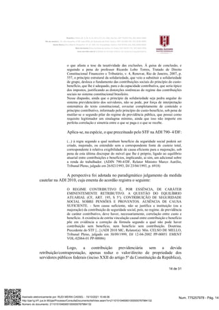 14 de 31
o que afasta a tese da taxatividade das exclusões. À guisa de conclusão, e
seguindo a pena do professor Ricardo Lobo Torres, Tratado de Direito
Constitucional Financeiro e Tributário, v. 4, Renovar, Rio de Janeiro, 2007, p.
557, o princípio estrutural da solidariedade, que veio a substituir a solidariedade
de grupo, desloca o fundamento das contribuições sociais do princípio do custo-
benefício, que lhe é adequado, para o da capacidade contributiva, que seria típico
dos impostos, justificando as distorções sistêmicas do regime das contribuições
sociais no sistema constitucional brasileiro.
Nesse diapasão, ainda que o princípio da solidariedade seja pedra angular do
sistema previdenciário dos servidores, não se pode, por força de interpretação
sistemática do texto constitucional, esvaziar completamente de conteúdo o
princípio contributivo, informado pelo princípio do custo-benefício, sob pena de
mutilar-se o segundo pilar do regime de previdência pública, que possui como
requisito legitimador um sinalagma mínimo, ainda que isso não importe em
perfeita correlação e simetria entre o que se paga e o que se recebe.
Aplica-se, na espécie, o que preceituado pelo STF na ADI 790- 4/DF:
(...) à regra segundo a qual nenhum benefício da seguridade social poderá ser
criado, majorado, ou estendido sem a correspondente fonte de custeio total,
correspondente à relativa exigibilidade de causa eficiente para a majoração, sob
pena de esta última discrepar do móvel que lhe é próprio, ligado ao equilíbrio
atuarial entre contribuições e benefícios, implicando, ai sim, um adicional sobre
a renda do trabalhador. (ADIN 790-4/DF, Relator Ministro Marco Aurélio,
Tribunal Pleno, julgado em 26/0211993, DJ 23/04/1993, p. 6918)
A perspectiva foi adotada no paradigmático julgamento da medida
cautelar na ADI 2010, cuja ementa do acordão registra o seguinte:
O REGIME CONTRIBUTIVO É, POR ESSÊNCIA, DE CARÁTER
EMINENTEMENTE RETRIBUTIVO. A QUESTÃO DO EQUILÍBRIO
ATUARIAL (CF, ART. 195, S 5°). CONTRIBUIÇÃO DE SEGURIDADE
SOCIAL SOBRE PENSÕES E PROVENTOS. AUSÊNCIA DE CAUSA
SUFICIENTE. - Sem causa suficiente, não se justifica a instituição (ou a
majoração) da contribuição de seguridade social, pois, no regime. de previdência
de caráter contributivo, deve haver, necessariamente, correlação entre custo e
benefício. A existência de estrita vinculação causal entre contribuição e benefício
põe em evidência a correção da fórmula segundo a qual não pode haver
contribuição sem benefício, nem benefício sem contribuição. Doutrina.
Precedente do STF [...] (ADI 2010 MC, Relator(a): Min. CELSO DE MELLO,
Tribunal Pleno, julgado em 30/09/1999, DJ 12-04-2002 PP-00051 EMENT
VOL-02064-01 PP-00086)
Logo, a contribuição previdenciária sem a devida
retribuição/contraprestação, apenas reduz o valor/direito de propriedade dos
servidores públicos federais (inciso XXII do artigo 5º da Constituição da República),
Num. 775257978 - Pág. 14
Assinado eletronicamente por: RUDI MEIRA CASSEL - 15/10/2021 10:46:06
http://pje1g.trf1.jus.br:80/pje/Processo/ConsultaDocumento/listView.seam?x=21101510460651000000767984132
Número do documento: 21101510460651000000767984132
 