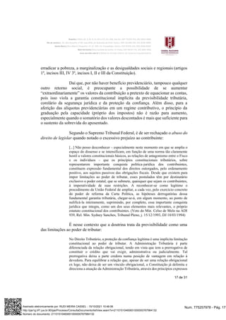 17 de 31
erradicar a pobreza, a marginalização e as desigualdades sociais e regionais (artigos
1º, incisos III, IV 3º, incisos I, II e III da Constituição).
Daí que, por não haver benefício previdenciário, tampouco qualquer
outro retorno social, é preocupante a possibilidade de se aumentar
“extraordinariamente” os valores da contribuição a pretexto de equacionar as contas,
pois isso viola a garantia constitucional implícita da previsibilidade tributária,
corolário da segurança jurídica e da proteção da confiança. Além disso, para a
aferição das alíquotas previdenciárias em um regime contributivo, o princípio da
graduação pela capacidade (próprio dos impostos) não é razão para aumento,
especialmente quando o somatório dos valores descontados é mais que suficiente para
o sustento da sobrevida do aposentado.
Segundo o Supremo Tribunal Federal, é de ser rechaçado o abuso do
direito de legislar quando notado o excessivo prejuízo ao contribuinte:
[...] Não posso desconhecer – especialmente neste momento em que se amplia o
espaço do dissenso e se intensificam, em função de uma norma tão claramente
hostil a valores constitucionais básicos, as relações de antagonismo entre o Fisco
e os indivíduos – que os princípios constitucionais tributários, sobre
representarem importante conquista política-jurídica dos contribuintes,
constituem expressão fundamental dos direitos outorgados, pelo ordenamento
positivo, aos sujeitos passivos das obrigações fiscais. Desde que existem para
impor limitações ao poder de tributar, esses postulados têm por destinatário
exclusivo o poder estatal, que se submete, quaisquer que sejam os contribuintes,
à imperatividade de suas restrições. A reconhecer-se como legítimo o
procedimento da União Federal de ampliar, a cada vez, pelo exercício concreto
do poder de reforma da Carta Política, as hipóteses derrogatórias dessa
fundamental garantia tributária, chegar-se-á, em algum momento, ao ponto de
nulificá-la inteiramente, suprimindo, por completo, essa importante conquista
jurídica que integra, como um dos seus elementos mais relevantes, o próprio
estatuto constitucional dos contribuintes. (Voto do Min. Celso de Melo na ADI
939, Rel. Min. Sydney Sanches, Tribunal Pleno, j. 15/12/1993, DJ 18/03/1994)
É nesse contexto que a doutrina trata da previsibilidade como uma
das limitações ao poder de tributar:
No Direito Tributário, a proteção da confiança legítima é uma implícita limitação
constitucional ao poder de tributar. A Administração Tributária é parte
diferenciada da relação obrigacional, tendo em vista que tem a prerrogativa de
constituir o crédito que vai exigir, administrativa ou judicialmente. Tal
prerrogativa deixa a parte credora numa posição de vantagem em relação à
devedora. Para equilibrar a relação que, apesar de ser uma relação obrigacional
ex lege, não deixa de ser um vínculo obrigacional, a Constituição já delimita e
direciona a atuação da Administração Tributária, através dos princípios expressos
Num. 775257978 - Pág. 17
Assinado eletronicamente por: RUDI MEIRA CASSEL - 15/10/2021 10:46:06
http://pje1g.trf1.jus.br:80/pje/Processo/ConsultaDocumento/listView.seam?x=21101510460651000000767984132
Número do documento: 21101510460651000000767984132
 