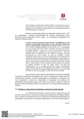 18 de 31
como limitações constitucionais ao poder de tributar. A confiança seria mais uma
dessas limitações constitucionais, cuja proteção se torna imperiosa quando a
legalidade, a irretroatividade e a anterioridade não são suficientes para garantir a
previsibilidade para o contribuinte14
.
Portanto, considerando a falta de razoabilidade imediata (14% a 19%
de contribuição) e potencial (possibilidade de aumento extraordinário desse
percentual) dessa majoração, deve-se seguir a já consolidada jurisprudência do
Supremo Tribunal Federal:
É cabível, em sede de controle normativo abstrato, a possibilidade de o STF
examinar se determinado tributo ofende, ou não, o princípio constitucional
da não confiscatoriedade consagrado no art. 150, IV, da CF. Hipótese que
versa o exame de diploma legislativo (Lei 8.846/1994, art. 3º e seu parágrafo
único) que instituiu multa fiscal de 300%. A proibição constitucional do confisco
em matéria tributária – ainda que se trate de multa fiscal resultante do
inadimplemento, pelo contribuinte, de suas obrigações tributárias – nada mais
representa senão a interdição, pela Carta Política, de qualquer pretensão
governamental que possa conduzir, no campo da fiscalidade, à injusta
apropriação estatal, no todo ou em parte, do patrimônio ou dos rendimentos dos
contribuintes, comprometendo-lhes, pela insuportabilidade da carga tributária, o
exercício do direito a uma existência digna, ou a prática de atividade profissional
lícita ou, ainda, a regular satisfação de suas necessidades vitais básicas. O poder
público, especialmente em sede de tributação (mesmo tratando-se da definição
do quantum pertinente ao valor das multas fiscais), não pode agir
imoderadamente, pois a atividade governamental acha-se essencialmente
condicionada pelo princípio da razoabilidade que se qualifica como verdadeiro
parâmetro de aferição da constitucionalidade material dos atos estatais. (ADI
1.075 MC, rel. min. Celso de Mello, j. 17/06/1998, DJ de 24/11/2006)
Nessa situação, imprescindível a declaração de inconstitucionalidade
incidental da majoração das alíquotas, para evitar a instituição de tributos para fins
confiscatórios e garantir o direito de propriedade dos substituídos e, além disso, que
seja reconhecido o direito dos substituídos à manutenção da incidência da
contribuição previdenciária apenas sobre aquilo que exceder o dobro do limite do
Regime Geral de Previdência Social, nos termos do § 21 do artigo 40 da Constituição
Federal.
3.2. Violação ao artigo 40 da Constituição: ausência de estudo atuarial
As violações demonstradas no tópico anterior evidenciam que não
há causa eficiente para o aumento das alíquotas previdenciárias do Regime Próprio,
bem como para a modificação da base de cálculo da contribuição previdenciária dos
aposentados e pensionistas com doenças incapacitantes, seja real ou demonstrada. A
Num. 775257978 - Pág. 18
Assinado eletronicamente por: RUDI MEIRA CASSEL - 15/10/2021 10:46:06
http://pje1g.trf1.jus.br:80/pje/Processo/ConsultaDocumento/listView.seam?x=21101510460651000000767984132
Número do documento: 21101510460651000000767984132
 