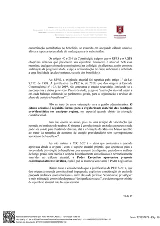 19 de 31
caraterização contributiva do benefício, se exaurida em adequado cálculo atuarial,
afasta a suposta necessidade de mudança para os substituídos.
Os artigos 40 e 201 da Constituição exigem que o RPPS e o RGPS
observem critérios que preservem seu equilíbrio financeiro e atuarial. Sob essa
premissa, qualquer alteração constitucional na definição de alíquotas, assim como na
instituição da progressividade, exige a demonstração de razão suficiente e ordenada
a uma finalidade (exclusivamente, custeio dos benefícios).
Ao RPPS, a exigência atuarial foi repetida pelo artigo 1º da Lei
9.717, de 1998. A justificativa da PEC 6, de 2019, que deu origem à Emenda
Constitucional nº 103, de 2019, não apresenta o estudo necessário, limitando-se a
preconceitos e dados genéricos. Para tal estudo, exige-se “avaliação atuarial inicial e
em cada balanço utilizando-se parâmetros gerais, para a organização e revisão do
plano de custeio e benefícios”15
.
Não se trata de mera orientação para a gestão administrativa. O
estudo atuarial é requisito formal para a regularidade material das condições
previdenciárias em qualquer regime, em especial quando objeto de alteração
constitucional.
Isso não ocorre ao acaso, pois há uma relação de vinculação que
permeia os institutos do regime. O sistema é correlacionado em todas as partes e nada
pode ser usado para finalidade diversa, daí a afirmação do Ministro Marco Aurélio
ao tratar da tentativa de aumento de custeio previdenciário sem correspondente
acréscimo de benefício16
.
Ao não instruir a PEC 6/2019 – vício que contamina a emenda
aprovada desde a origem - com o suporte atuarial próprio, que apontasse para a
necessidade de redução de benefícios com aumento de alíquotas, pautado em análises
de longo prazo com receita e despesa historicamente consolidadas e hermeticamente
inseridas no cálculo atuarial, o Poder Executivo apresentou proposta
constitucionalmente inválida, com o que se manteve conivente o Poder Legislativo.
Diante disso e considerando que a justificativa da PEC 6/2019, que
deu origem à emenda constitucional impugnada, explicitou a motivação do envio da
proposta em bases inconstitucionais, entre elas a de pretenso “combate ao privilégio”
e mais tributação como solução para a “desigualdade social”, é evidente que o critério
de equilíbrio atuarial não foi apresentado.
Num. 775257978 - Pág. 19
Assinado eletronicamente por: RUDI MEIRA CASSEL - 15/10/2021 10:46:06
http://pje1g.trf1.jus.br:80/pje/Processo/ConsultaDocumento/listView.seam?x=21101510460651000000767984132
Número do documento: 21101510460651000000767984132
 