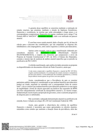 20 de 31
A garantia desse equilíbrio se concretiza mediante a realização de
estudos atuariais, que projetam, mediante a eleição de hipóteses biométricas,
financeiras e econômicas, as receitas que serão arrecadadas a longo prazo e os
correspondentes compromissos financeiros do regime, conforme reza o artigo 5º da
Portaria MPS nº 464/201817
(documento anexado), tudo a ser ratificado em parecer
atuarial.
É com base nesse estudo atuarial, dada a fixação, por lei, da base de
cálculo para o desconto das contribuições, que são estipuladas as alíquotas dos
trabalhadores e dos empregadores, entre outros requisitos e critérios previdenciários.
Apenas como exemplo, note-se que a manifestação elaborada por
consultores atuariais no documento anexo (Manifestação Atuarial
MA/SITRAEMG/0216), a respeito dos elementos que compuseram o envio da
Proposta de Emenda Constitucional nº 287, de 2016, à Câmara dos Deputados,
constata o mesmo tipo de ausência de análise atuarial específica que se percebe na
justificativa da PEC 6/2019.
A referida manifestação, após análise de dados presentes na proposta
ou disponibilizados em documentos oficiais do Poder Executivo, atesta que:
1) não restou comprovado o equilíbrio financeiro e atuarial da PEC 287/2016,
exigido constitucionalmente; 2) a realização dos estudos atuariais é competência
privativa dos atuários; 3) sem publicação dos resultados quantitativos, a reforma
da previdência mostra apenas um governo com uma opinião.
Assim, considerando-se que a Previdência do país se constitui
patrimônio público intangível, considerando-se que nenhum benefício previdenciário
poderá ser criado, majorado ou estendido sem a correspondente fonte de custeio
total18
, é de se concluir que nenhum benefício previdenciário poderá ter as suas regras
de elegibilidade e forma de cálculo agravadas em desfavor dos segurados do RPPS
sem base adequadamente certificada de desequilíbrio atuarial e, ao mesmo tempo,
fundamentação razoável para a proposição de gravames, como o aumento progressivo
de alíquotas para os substituídos.
Não ocorrendo a adequada demonstração atuarial na justificativa da
emenda, houve violação aos artigos 40 e 201 da Constituição Federal de 1988.
Assim, para garantir a observância dos critérios de equilíbrio
financeiro e atuarial, é necessário que sejam apresentados os cálculos atuariais,
entendidos como estudos que analisam a situação futura da previdência, além das
Num. 775257978 - Pág. 20
Assinado eletronicamente por: RUDI MEIRA CASSEL - 15/10/2021 10:46:06
http://pje1g.trf1.jus.br:80/pje/Processo/ConsultaDocumento/listView.seam?x=21101510460651000000767984132
Número do documento: 21101510460651000000767984132
 