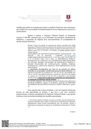21 de 31
medidas que podem ser tomadas para manter o equilíbrio financeiro nesse interregno,
que comprovem a necessidade da implementação de novas alíquotas tão excessivas e
confiscatórias.
Quanto a matéria, o Supremo Tribunal Federal, na Suspensão
Liminar nº 684-MC, ponderou que, ao se subordinar aos princípios constitucionais
tributários, a majoração da alíquota deve necessariamente vir acompanhada de
cálculo atuarial minucioso:
Decisão: Trata-se de pedido de suspensão da liminar concedida pelo Órgão
Especial do Tribunal de Justiça do Estado do Rio Grande do Sul nos autos da ADI
70051297778, proposta pela União Gaúcha em Defesa da Previdência Social e
Pública contra a LCe 13.757/2011 e 13.758/2011. O acórdão atacado recebeu a
seguinte ementa:
AÇÃO DIRETA DE INCONSTITUCIONALIDADE. LEIS Brasília/DF – São
Paulo/SP – Rio de Janeiro/RJ – Cuiabá/MT www.farag.com.br
COMPLEMENTARES ESTADUAIS Nº. 13.757-2011 (ART. 10-A E ART. 14)
E Nº. 13.758-2011 (ART. 10-A E ART. 15). PREVIDÊNCIA PÚBLICA.
MAJORAÇÃO DA ALÍQUOTA DA CONTRIBUIÇÃO PREVIDENCIÁRIA
NO ESTADO. REGIME FINANCEIRO DE REPARTIÇÃO SIMPLES E
REGIME FINANCEIRO DE CAPITALIZAÇÃO. MEDIDA LIMINAR.
SUPENSÃO DA APLICAÇÃO IMEDIATA DOS DISPOSITIVOS LEGAIS
INQUINADOS.
A contribuição previdenciária, por força de sua natureza de tributo,
subordina-se aos princípios constitucionais gerais de direito tributário e em
especial aos princípios da correlação (art. 195, §5º, da CF), da finalidade (art.
149, §1º, da CF), do equilíbrio financeiro e atuarial (art. 40 da CF) e da vedação
ao confisco (art. 150, inciso IV, da CF). Por se subordinar a tais princípios
constitucionais, a majoração da alíquota da contribuição previdenciária deve
vir amparada em minucioso cálculo atuarial. (...)
(SL 684 MC, Relator(a): Min. Presidente, Decisão Proferida pelo(a) Ministro(a)
JOAQUIM BARBOSA, julgado em 03/04/2013, publicado em PROCESSO
ELETRÔNICO DJe-064 DIVULG 08/04/2013 PUBLIC 09/04/2013)” (grifou-
se)
Esse requisito não é mera orientação, e sim um requisito formal que
deveria ter sido apresentado no projeto, o que leva a um vício insanável
posteriormente, conforme entendimento do Supremo Tribunal Federal, o que apenas
reafirma a clara inconstitucionalidade das medidas apresentadas:
(...) Os cálculos atuariais existentes nos autos, no entanto, a par de intempestivos,
porquanto elaborados após a edição e sanção das leis complementares inquinadas,
aparentemente trazem severas inconsistências que, em princípio, retiram a
legitimação da majoração da alíquota da contribuição previdenciária no Estado.
(...)
Num. 775257978 - Pág. 21
Assinado eletronicamente por: RUDI MEIRA CASSEL - 15/10/2021 10:46:06
http://pje1g.trf1.jus.br:80/pje/Processo/ConsultaDocumento/listView.seam?x=21101510460651000000767984132
Número do documento: 21101510460651000000767984132
 