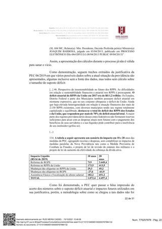 22 de 31
(SL 684 MC, Relator(a): Min. Presidente, Decisão Proferida pelo(a) Ministro(a)
JOAQUIM BARBOSA, julgado em 03/04/2013, publicado em PROCESSO
ELETRÔNICO DJe-064 DIVULG 08/04/2013 PUBLIC 09/04/2013)”
Assim, a apresentação dos cálculos durante o processo já não é válida
para sanar o vício.
Como demonstração, seguem trechos extraídos da justificativa da
PEC 06/2019 em que vários possíveis dados sobre a atual situação da previdência são
apresentados, algumas inclusive sem a fonte dos dados, mas todos sem cálculo sobre
o tamanho do suposto déficit:
[...] 46. Perspectiva de insustentabilidade no futuro dos RPPS. As dificuldades
em relação a sustentabilidade financeira e atuarial nos RPPS é preocupante. O
deficit atuarial do RPPS da União em 2017 era de R$ 1,2 trilhão. Os Estados,
Distrito Federal e parte dos Municípios também possuem deficit atuarial em
montante expressivo, que no seu conjunto ultrapassa o deficit da União. Ainda
que haja elevada heterogeneidade em relação à situação financeira dos mais de
2.130 RPPS existentes, com diversos municípios tendo seu regime totalmente
capitalizado e equilibrado, destaca-se o total do deficit dos RPPS dos Estados
e da União, que respondem por mais de 70% do deficit atuarial total. A maior
parte dos regimes previdenciários desses entes federativos não formaram reservas
suficientes para arcar com as despesas atuais nem futuras com o pagamento dos
benefícios de seus servidores e a sua iliquidez pode contribuir para a insolvência
do seu instituidor (grifou-se).
(...)
114. A tabela a seguir apresenta um sumário do impacto em 10 e 20 anos das
medidas da PEC, agregando receitas e despesas, sem contabilizar os impactos de
medidas paralelas da Nova Previdência tais como a Medida Provisória de
Combate às Fraudes, o projeto de lei de revisão do estatuto dos militares e o
projeto de lei de aumento da efetividade da cobrança da dívida ativa.
Impacto Líquido
(R$ bi de 2019)
10 anos 20
anos
Reforma do RGPS 715 3.449,4
Reforma no RPPS da União 173,5 413,5
Mudanças das alíquotas no RPPS da União 29,3 45,2
Mudanças das alíquotas no RGPS -27,6 -61,9
Assistência Fásica e Focalização do abono salarial 182,2 651,2
TOTAL 1.072,4 4.497,4
Como foi demonstrado, a PEC quer passar a falsa impressão do
acerto dos números sobre o suposto déficit atuarial e impactos futuros utilizados em
sua justificativa, porém, a metodologia sobre como se chegou a tais dados não foi
Num. 775257978 - Pág. 22
Assinado eletronicamente por: RUDI MEIRA CASSEL - 15/10/2021 10:46:06
http://pje1g.trf1.jus.br:80/pje/Processo/ConsultaDocumento/listView.seam?x=21101510460651000000767984132
Número do documento: 21101510460651000000767984132
 