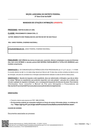●
●
MANDADO DE CITAÇÃO E INTIMAÇÃO (URGENTE)
PROCESSO: 1009749-43.2020.4.01.3400
CLASSE: PROCEDIMENTO COMUM CÍVEL (7)
AUTOR: SINDICATO DOS TRABALHAD DO JUD FED NO EST DE SAO PAULO
REU: UNIAO FEDERAL (FAZENDA NACIONAL)
FINALIDADE: DAR CIÊNCIA dos termos da ação para, querendo, oferecer contestação no prazo de 30 (trinta)
dias, bem como INTIMAR da decisão judicial QUE DEFERIU PARCIALMENTE A TUTELA DE URGÊNCIA, para
imediato cumprimento.
OBSERVAÇÃO 1: DA COMUNICAÇÃO ELETRÔNICA DOS ATOS PROCESSUAIS (art. 5º, § 3º, da Lei n. 11.419/06:
A consulta referida nos §§ 1o e 2o deste artigo deverá ser feita em até 10 (dez) dias corridos contados da data do envio
da intimação, sob pena de considerar-se a intimação automaticamente realizada na data do término desse prazo).
OBSERVAÇÃO 2: Quando da resposta a este expediente, deve ser selecionada a intimação a que ela se refere
no campo “Marque os expedientes que pretende responder com esta petição”, sob pena de o sistema não
vincular a petição de resposta à intimação, com o consequente lançamento de decurso de prazo. Para maiores
informações, favor consultar o Manual do PJe para Advogados e Procuradores em
http://portal.trf1.jus.br/portaltrf1/processual/processo-judicial-eletronico/pje/tutoriais
ORIENTAÇÕES:
Tamanho máximo para arquivos em PDF: 3MB (3072KB).
Os documentos poderão ser acessados mediante as chaves de acesso informadas abaixo, no endereço do
PJe: "https://pje1g.trf1.jus.br/pje-web/Processo/ConsultaDocumento/listView.seam".
CHAVES DE ACESSO:
Documentos associados ao processo
SEÇÃO JUDICIÁRIA DO DISTRITO FEDERAL
2ª Vara Cível da SJDF
CITAÇÃO/INTIMAÇÃO DE: UNIAO FEDERAL (FAZENDA NACIONAL)
Num. 756826991 - Pág. 1
Assinado eletronicamente por: DANIELA MIDORI KABU - 01/10/2021 10:22:04
http://pje1g.trf1.jus.br:80/pje/Processo/ConsultaDocumento/listView.seam?x=21100110220446500000749726170
Número do documento: 21100110220446500000749726170
 