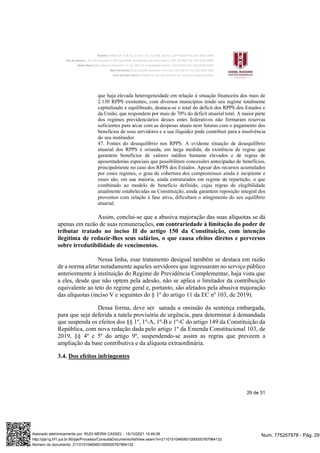 29 de 31
que haja elevada heterogeneidade em relação à situação financeira dos mais de
2.130 RPPS existentes, com diversos municípios tendo seu regime totalmente
capitalizado e equilibrado, destaca-se o total do deficit dos RPPS dos Estados e
da União, que respondem por mais de 70% do deficit atuarial total. A maior parte
dos regimes previdenciários desses entes federativos não formaram reservas
suficientes para arcar com as despesas atuais nem futuras com o pagamento dos
benefícios de seus servidores e a sua iliquidez pode contribuir para a insolvência
do seu instituidor.
47. Fontes do desequilíbrio nos RPPS. A evidente situação de desequilíbrio
atuarial dos RPPS é oriunda, em larga medida, da existência de regras que
garantem benefícios de valores médios bastante elevados e de regras de
aposentadorias especiais que possibilitam concessões antecipadas de benefícios,
principalmente no caso dos RPPS dos Estados. Apesar dos recursos acumulados
por esses regimes, o grau de cobertura dos compromissos ainda é incipiente e
esses são, em sua maioria, ainda estruturados em regime de repartição, o que
combinado ao modelo de benefício definido, cujas regras de elegibilidade
atualmente estabelecidas na Constituição, ainda garantem reposição integral dos
proventos com relação à fase ativa, dificultam o atingimento do seu equilíbrio
atuarial.
Assim, conclui-se que a abusiva majoração das suas alíquotas se dá
apenas em razão de suas remunerações, em contrariedade à limitação do poder de
tributar tratado no inciso II do artigo 150 da Constituição, com intenção
ilegítima de reduzir-lhes seus salários, o que causa efeitos diretos e perversos
sobre irredutibilidade de vencimentos.
Nessa linha, esse tratamento desigual também se destaca em razão
de a norma afetar notadamente aqueles servidores que ingressaram no serviço público
anteriormente à instituição do Regime de Previdência Complementar, haja vista que
a eles, desde que não optem pela adesão, não se aplica o limitador da contribuição
equivalente ao teto do regime geral e, portanto, são afetados pela abusiva majoração
das alíquotas (inciso V e seguintes do § 1º do artigo 11 da EC nº 103, de 2019).
Dessa forma, deve ser sanada a omissão da sentença embargada,
para que seja deferida a tutela provisória de urgência, para determinar à demandada
que suspenda os efeitos dos §§ 1º, 1º-A, 1º-B e 1º-C do artigo 149 da Constituição da
República, com nova redação dada pelo artigo 1º da Emenda Constitucional 103, de
2019, §§ 4º e 5º do artigo 9º, suspendendo-se assim as regras que preveem a
ampliação da base contributiva e da alíquota extraordinária.
3.4. Dos efeitos infringentes
Num. 775257978 - Pág. 29
Assinado eletronicamente por: RUDI MEIRA CASSEL - 15/10/2021 10:46:06
http://pje1g.trf1.jus.br:80/pje/Processo/ConsultaDocumento/listView.seam?x=21101510460651000000767984132
Número do documento: 21101510460651000000767984132
 