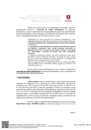 30 de 31
Diante da omissão quanto aos fundamentos levantados, mostra-se
perfeitamente possível a concessão de efeitos infringentes aos presentes
declaratórios, eis que o saneamento do vício apontado por certo levará a entendimento
diverso do prolatado no feito, ensejando a manifestação do Tribunal sobre a questão.
Esse é o entendimento pacífico do STJ sobre o tema, in verbis:
EMBARGOS DE DECLARAÇÃO NO AGRAVO REGIMENTAL NOS
EMBARGOS DE DECLARAÇÃO NO AGRAVO EM RECURSO ESPECIAL.
CARÁTER INFRINGENTE. POSSIBILIDADE. EXCEPCIONALIDADE.
CABIMENTO.
1. A atribuição de efeitos infringentes aos embargos de declaração é possível,
em hipóteses excepcionais, para corrigir premissa equivocada no
julgamento, bem como nos casos em que, sanada a omissão, a contradição
ou a obscuridade, a alteração da decisão surja como consequência
necessária.
2. Embargos de declaração acolhidos, com efeitos modificativos, para, dando
provimento ao agravo regimental, determinar a devolução dos autos à origem
para que o agravo seja convertido em agravo regimental, a ser julgado pelo
Tribunal local, nos termos da QO no Ag nº 1.154.599.
(EDcl no AgRg nos EDcl no AREsp 496.168/SC, Rel. Ministro RICARDO
VILLAS BÔAS CUEVA, TERCEIRA TURMA, julgado em 22/08/2017, DJe
05/09/2017) (grifou-se)
Nesses termos, pela peculiaridade do caso, mostra-se imperiosa a
concessão de efeitos infringentes aos presentes declaratórios, com o saneamento do
erro material e das omissões apontadas.
4. DOS PEDIDOS
Ante o exposto, requer o conhecimento e o provimento dos presentes
embargos de declaração com a concessão de efeitos infringentes, sob pena de
violação ao art. 1.022, incisos II e III, do CPC, bem como aos arts. 5º, XXXV e LV,
93, IX, da CF/88, para sanar as omissões apontadas, de modo a ser deferida a tutela
provisória de urgência, para determinar à demandada que suspenda os efeitos dos §§
1º, 1º-A, 1º-B e 1º-C do artigo 149 da Constituição da República, com nova redação
dada pelo artigo 1º da Emenda Constitucional 103, de 2019, §§ 4º e 5º do artigo 9º,
suspendendo-se assim as regras que preveem a ampliação da base contributiva e da
alíquota extraordinária, nos termos da fundamentação.
Por fim, requer a expedição das publicações em nome do advogado
Rudi Meira Cassel, OAB/DF 22.256, nos termos do artigo 272, § 2º e § 5º, do
Num. 775257978 - Pág. 30
Assinado eletronicamente por: RUDI MEIRA CASSEL - 15/10/2021 10:46:06
http://pje1g.trf1.jus.br:80/pje/Processo/ConsultaDocumento/listView.seam?x=21101510460651000000767984132
Número do documento: 21101510460651000000767984132
 