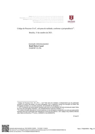 31 de 31
Código de Processo Civil1
, sob pena de nulidade, conforme a jurisprudência2
”.
Brasília, 15 de outubro de 2021.
[assinado eletronicamente]
Rudi Meira Cassel
OAB/DF 22.256
1 Código de Processo Civil: “Art. 272. (…) § 2º Sob pena de nulidade, é indispensável que da publicação
constem os nomes das partes e de seus advogados, com o respectivo número de inscrição na Ordem dos
Advogados do Brasil, ou, se assim requerido, da sociedade de advogados. (…)
(...) § 5º Constando dos autos pedido expresso para que as comunicações dos atos processuais sejam feitas
em nome dos advogados indicados, o seu desatendimento implicará nulidade. (...)”
2 “É inválida intimação efetuada em nome de apenas um dos advogados constituídos nos autos se existe pedido
expresso para que a publicação seja realizada em nome de outro patrono.” (STJ, AgRg no Ag 1255432, Ministro
João Otávio de Noronha, 4ª Turma, j. 24/08/2010, DJe 09/09/2010).
Num. 775257978 - Pág. 31
Assinado eletronicamente por: RUDI MEIRA CASSEL - 15/10/2021 10:46:06
http://pje1g.trf1.jus.br:80/pje/Processo/ConsultaDocumento/listView.seam?x=21101510460651000000767984132
Número do documento: 21101510460651000000767984132
 