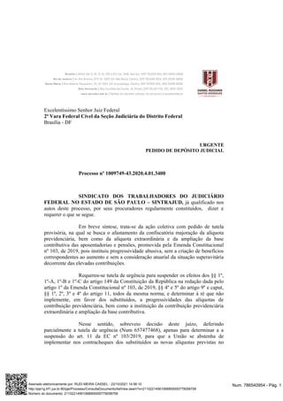 Excelentíssimo Senhor Juiz Federal
2ª Vara Federal Cível da Seção Judiciária do Distrito Federal
Brasília - DF
URGENTE
PEDIDO DE DEPÓSITO JUDICIAL
Processo nº 1009749-43.2020.4.01.3400
SINDICATO DOS TRABALHADORES DO JUDICIÁRIO
FEDERAL NO ESTADO DE SÃO PAULO – SINTRAJUD, já qualificado nos
autos deste processo, por seus procuradores regularmente constituídos, dizer e
requerer o que se segue.
Em breve síntese, trata-se da ação coletiva com pedido de tutela
provisória, na qual se busca o afastamento da confiscatória majoração da alíquota
previdenciária, bem como da alíquota extraordinária e da ampliação da base
contributiva das aposentadorias e pensões, promovida pela Emenda Constitucional
nº 103, de 2019, pois instituiu progressividade abusiva, sem a criação de benefícios
correspondentes ao aumento e sem a consideração atuarial da situação superavitária
decorrente das elevadas contribuições.
Requereu-se tutela de urgência para suspender os efeitos dos §§ 1º,
1º-A, 1º-B e 1º-C do artigo 149 da Constituição da República na redação dada pelo
artigo 1º da Emenda Constitucional nº 103, de 2019, §§ 4º e 5º do artigo 9º e caput,
§§ 1º, 2º, 3º e 4º do artigo 11, todos da mesma norma; e determinar à ré que não
implemente, em favor dos substituídos, a progressividades das alíquotas de
contribuição previdenciária, bem como a instituição da contribuição previdenciária
extraordinária e ampliação da base contributiva.
Nesse sentido, sobreveio decisão deste juízo, deferindo
parcialmente a tutela de urgência (Num 657477468), apenas para determinar a a
suspensão do art. 11 da EC nº 103/2019, para que a União se abstenha de
implementar nos contracheques dos substituídos as novas alíquotas previstas no
Num. 786540954 - Pág. 1
Assinado eletronicamente por: RUDI MEIRA CASSEL - 22/10/2021 14:56:10
http://pje1g.trf1.jus.br:80/pje/Processo/ConsultaDocumento/listView.seam?x=21102214561068900000779058759
Número do documento: 21102214561068900000779058759
 