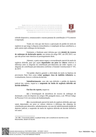 referido dispositivo, remanescendo o mesmo patamar de contribuição (11%) anterior
à majoração.
Tendo em vista que não houve a apreciação do pedido de tutela de
urgência no que tange à alíquota extraordinária e à ampliação da base contributiva, a
parte autora opôs embargos de declaração.
Entretanto, o Sindicato autor informa que vem desistir do recurso
de embargos de declaração oposto, nos termos do artigo 9981
, do CPC/2015, vez
que não possui mais interesse no prosseguimento deste.
Ademais, a parte autora requer a reconsideração parcial da tutela de
urgência deferida, para que sejam depositados em juízo os valores relativos à
diferença entre as alíquotas de contribuição previdenciária até então vigente e as
alíquotas de contribuição previdenciária conforme a Emenda Constitucional nº 103,
de 2019.
Tal pedido objetiva garantir a efetividade da tutela na hipótese de
provimento final, bem como evitar qualquer risco de indébito tributário se,
eventualmente, houver a reforma da decisão.
Subsdiriariamente, caso não seja deferido o pedido de depósito
judicial dos valores, requer-se a suspensão da tutela de urgência deferida até
decisão definitiva.
Em face do exposto, requer-se:
(a) a homologação da desistência do recurso de embargos de
declaração, a teor do disposto nos artigos 200, parágrafo único, e art. 998 do Código
de Processo Civil, nos termos da fundamentação;
(b) a reconsideração parcial da tutela de urgência deferida, para que
sejam depositados em juízo os valores relativos à diferença das alíquotas de
contribuição previdenciária; subsdiariamente, em caso de indeferimentodo pedido de
depósito judicial, a suspensão da tutela de urgência deferida até decisão definitiva
nos autos.
1 Art. 998. O recorrente poderá, a qualquer tempo, sem a anuência do recorrido ou dos
litisconsortes, desistir do recurso
Num. 786540954 - Pág. 2
Assinado eletronicamente por: RUDI MEIRA CASSEL - 22/10/2021 14:56:10
http://pje1g.trf1.jus.br:80/pje/Processo/ConsultaDocumento/listView.seam?x=21102214561068900000779058759
Número do documento: 21102214561068900000779058759
 