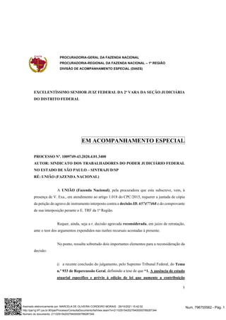 PROCURADORIA-GERAL DA FAZENDA NACIONAL
PROCURADORIA-REGIONAL DA FAZENDA NACIONAL – 1ª REGIÃO
DIVISÃO DE ACOMPANHAMENTO ESPECIAL (DIAES)
1
EXCELENTÍSSIMO SENHOR JUIZ FEDERAL DA 2ª VARA DA SEÇÃO JUDICIÁRIA
DO DISTRITO FEDERAL
EM ACOMPANHAMENTO ESPECIAL
PROCESSO Nº. 1009749-43.2020.4.01.3400
AUTOR: SINDICATO DOS TRABALHADORES DO PODER JUDICIÁRIO FEDERAL
NO ESTADO DE SÃO PAULO – SINTRAJUD/SP
RÉ: UNIÃO (FAZENDA NACIONAL)
A UNIÃO (Fazenda Nacional), pela procuradora que esta subscreve, vem, à
presença de V. Exa., em atendimento ao artigo 1.018 do CPC/2015, requerer a juntada de cópia
da petição do agravo de instrumento interposto contra a decisão ID. 657477468 e do comprovante
de sua interposição perante o E. TRF da 1ª Região.
Requer, ainda, seja a r. decisão agravada reconsiderada, em juízo de retratação,
ante o teor dos argumentos expendidos nas razões recursais acostadas à presente.
No ponto, ressalta sobretudo dois importantes elementos para a reconsideração da
decisão:
i) a recente conclusão do julgamento, pelo Supremo Tribunal Federal, do Tema
n.º 933 de Repercussão Geral, definindo a tese de que “1. A ausência de estudo
atuarial específico e prévio à edição de lei que aumente a contribuição
Num. 796755562 - Pág. 1
Assinado eletronicamente por: MARCELA DE OLIVEIRA CORDEIRO MORAIS - 29/10/2021 15:42:02
http://pje1g.trf1.jus.br:80/pje/Processo/ConsultaDocumento/listView.seam?x=21102915420279400000789287344
Número do documento: 21102915420279400000789287344
 